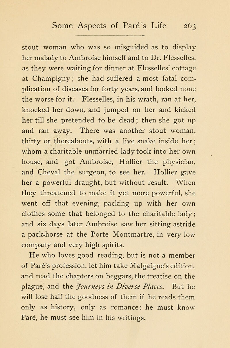 o stout woman who was so misguided as to display her malady to Ambroise himself and to Dr. Flesselles, as they were waiting for dinner at Flesselles' cottage at Champigny; she had suffered a most fatal com- plication of diseases for forty years, and looked none the worse for it. Flesselles, in his wrath, ran at her, knocked her down, and jumped on her and kicked her till she pretended to be dead; then she got up and ran away. There was another stout woman, thirty or thereabouts, with a live snake inside her; whom a charitable unmarried lady took into her own house, and got Ambroise, Hollier the physician, and Cheval the surgeon, to see her. Hollier gave her a powerful draught, but without result. When they threatened to make it yet more powerful, she went off that evening, packing up with her own clothes some that belonged to the charitable lady; and six days later Ambroise saw her sitting astride a pack-horse at the Porte Montmartre, in very low company and very high spirits. He who loves good reading, but is not a member of Park's profession, let him take Malgaigne's edition, and read the chapters on beggars, the treatise on the plague, and the Journeys in Diverse Places. But he will lose half the goodness of them if he reads them only as history, only as romance: he must know Par6, he must see him in his writings.