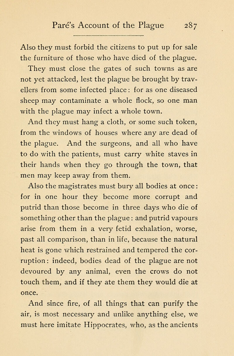 Also they must forbid the citizens to put up for sale the furniture of those who have died of the plague. They must close the gates of such towns as are not yet attacked, lest the plague be brought by trav- ellers from some infected place: for as one diseased sheep may contaminate a whole flock, so one man with the plague may infect a whole town. And they must hang a cloth, or some such token, from the windows of houses where any are dead of the plague. And the surgeons, and all who have to do with the patients, must carry white staves in their hands when they go through the town, that men may keep away from them. Also the magistrates must bury all bodies at once: for in one hour they become more corrupt and putrid than those become in three days who die of something other than the plague: and putrid vapours arise from them in a very fetid exhalation, worse, past all comparison, than in life, because the natural heat is gone v/hich restrained and tempered the cor- ruption : indeed, bodies dead of the plague are not devoured by any animal, even the crows do not touch them, and if they ate them they would die at once. And since fire, of all things that can purify the air, is most necessary and unlike anything else, we must here imitate Hippocrates, who, as the ancients