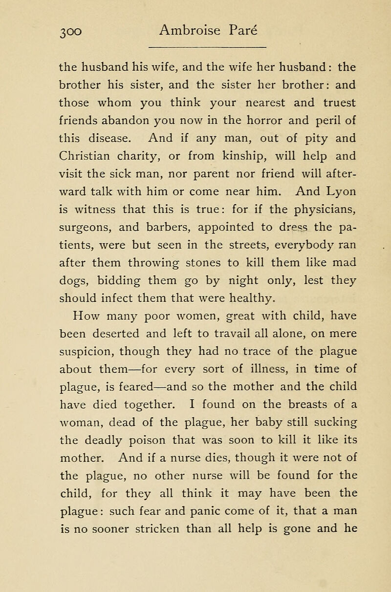the husband his wife, and the wife her husband : the brother his sister, and the sister her brother: and those whom you think your nearest and truest friends abandon you now in the horror and peril of this disease. And if any man, out of pity and Christian charity, or from kinship, will help and visit the sick man, nor parent nor friend will after- ward talk with him or come near him. And Lyon is witness that this is true: for if the physicians, surgeons, and barbers, appointed to dre<is the pa- tients, were but seen in the streets, everybody ran after them throwing stones to kill them like mad dogs, bidding them go by night only, lest they should infect them that were healthy. How many poor women, great with child, have been deserted and left to travail all alone, on mere suspicion, though they had no trace of the plague about them—for every sort of illness, in time of plague, is feared—and so the mother and the child have died together. I found on the breasts of a woman, dead of the plague, her baby still sucking the deadly poison that was soon to kill it like its mother. And if a nurse dies, though it were not of the plague, no other nurse will be found for the child, for they all think it may have been the plague: such fear and panic come of it, that a man is no sooner stricken than all help is gone and he