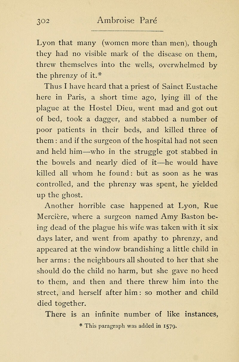 Lyon that many (women more than men), though they had no visible mark of the disease on them, threw themselves into the wells, overwhelmed by the phrenzy of it.* Thus I have heard that a priest of Sainct Eustache here in Paris, a short time ago, lying ill of the plague at the Hostel Dieu, went mad and got out of bed, took a dagger, and stabbed a number of poor patients in their beds, and killed three of them : and if the surgeon of the hospital had not seen and held him—who in the struggle got stabbed in the bowels and nearly died of it—he would have killed all whom he found: but as soon as he was controlled, and the phrenzy was spent, he yielded up the ghost. Another horrible case happened at Lyon, Rue Merciere, where a surgeon named Amy Baston be- ing dead of the plague his wife was taken with it six days later, and went from apathy to phrenzy, and appeared at the window brandishing a little child in her arms: the neighbours all shouted to her that she should do the child no harm, but she gave no heed to them, and then and there threw him into the street, and herself after him: so mother and child died together. There is an infinite number of like instances, * This paragraph was added in 1579.