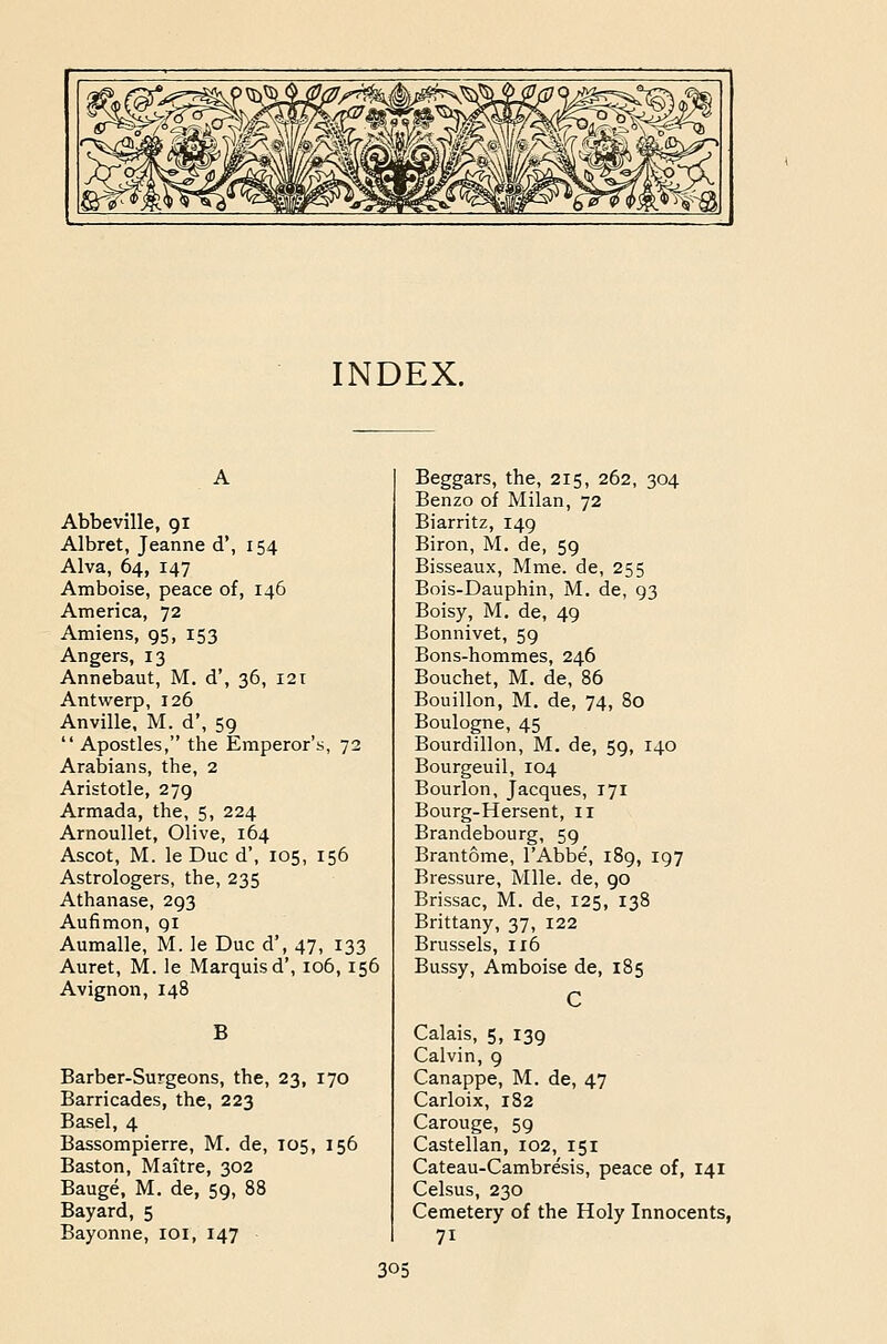 INDEX. Abbeville, 91 Albret, Jeanne d', 154 Alva, 64, 147 Amboise, peace of, 146 America, 72 Amiens, 95, 153 Angers, 13 Annebaut, M. d', 36, 121 Antwerp, 126 Anville, M. d', 59  Apostles, the Emperor's, 72 Arabians, the, 2 Aristotle, 279 Armada, the, 5, 224 Arnoullet, Olive, 164 Ascot, M. le Due d', 105, 156 Astrologers, the, 235 Athanase, 293 Aufimon, gi Aumalle, M. le Due d', 47, 133 Auret, M. le Marquisd', 106, 156 Avignon, 148 B Barber-Surgeons, the, 23, 170 Barricades, the, 223 Basel, 4 Bassompierre, M. de, 105, 156 Baston, Maitre, 302 Bauge, M. de, 59, 88 Bayard, 5 Bayonne, lOi, 147 Beggars, the, 215, 262, 304 Benzo of Milan, 72 Biarritz, 149 Biron, M. de, 59 Bisseaux, Mme. de, 255 Bois-Dauphin, M. de, 93 Boisy, M. de, 49 Bonnivet, 59 Bons-hommes, 246 Bouchet, M. de, 86 Bouillon, M. de, 74, 80 Boulogne, 45 Bourdillon, M. de, 59, 140 Bourgeuil, 104 Bourlon, Jacques, 171 Bourg-Hersent, 11 Brandebourg, 59 Brantome, I'Abbe, 189, 197 Bressure, Mile, de, 90 Brissac, M. de, 125, 138 Brittany, 37, 122 Brussels, 116 Bussy, Amboise de, 185 Calais, 5, 139 Calvin, 9 Canappe, M. de, 47 Carloix, 182 Carouge, 59 Castellan, 102, 151 Cateau-Cambresis, peace of, 141 Celsus, 230 Cemetery of the Holy Innocents, 71