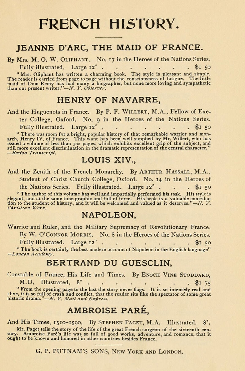 JEANNE D'ARC, THE MAID OF FRANCE. By Mrs. M. O. W. Oliphant. No. 17 in the Heroes of the Nations Series. Fully illustrated. Large 12° $1 5° Mrs. Oliphant has written a charming book. The style is pleasant and simple. The reader is carried from page to page without the consciousness of fatigue. The little maid of Dom Remy has had many a biographer, but none more loving and sympathetic than our present writer.—TV. V. Observer. HENRY OF NAVARRE, And the Huguenots in France. By P. F. WiLLERT, M.A., Fellow of Exe- ter College, Oxford. No. 9 in the Heroes of the Nations Series. Fully illustrated. Large 12° $l 50  There was room for a bright, popular history of that remarkable warrior and mon- arch, Henry IV. of France. This want has been well supplied by_Mr. Willert, who has issued a volume of less than 500 pages, which exhibits excellent grip of the sulsject, and still more excellent discrimination in the dramatic representation of the central character. —Boston Transcript. LOUIS XIV., And the Zenith of the French Monarchy. By Arthur Hassall, M.A., Student of Christ Church College, Oxford. No. 14 in the Heroes of the Nations Series. Fully illustrated. Large 12° . . . $l 50  The author of this volume has well and impartially performed his task. His style is elegant, and at the same time graphic and full of force. His book is a valuable contribu- tion to the student of history, and it will be welcomed and valued as it deserves.—A''. Y. Christian Work. NAPOLEON, Warrior and Ruler, and the Military Supremacy of Revolutionary France. By W. O'Connor Morris. No. 8 in the Heroes of the Nations Series. Fully illustrated. Large 12° . . . , . . . $1 50  The book is certainly the best modern account of Napoleon in the English language —London Academy. BERTRAND DU GUESCLIN, Constable of France, His Life and Times. By Enoch Vine Stoddard, M.D. Illustrated. 8° $1 75  From the opening page to the last the story never flags. It is so intensely real and alive, it is so full of crash and conflict, that the reader sits Tike the spectator of some great historic drama.—A'^ Y. Mail and Express. AMBROISE PARE, And His Times, 1510-1590. By Stephen Paget, M.A. Illustrated. 8'. Mr. Paget tells the story of the life of the great French surgeon of the sixteenth cen- tury. Ambroise Park's life was so full of good works, adventure, and romance, that it ought to be known and honored in other countries besides France.