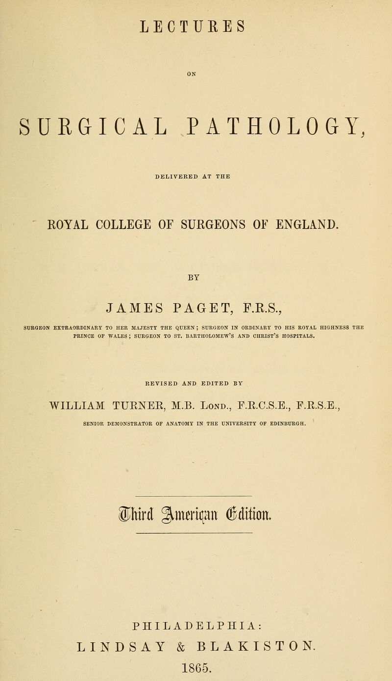 LECTURES SURGICAL PATHOLOGY, DELIVEEED AT THE ROYAL COLLEGE OF SURGEONS OF ENGLAND. BY JAMES PAGET, F.R.S., SURGEON EXTEAORDINAEY TO HER MAJESTY THE QUEEN ; SURGEON IN ORDINARY TO HIS ROYAL HIGHNESS THE PRINCE OF WALES ; SURGEON TO ST. BARTHOLOMEW'S AND CHRIST'S HOSPITALS. REVISED AND EDITED BY WILLIAM TUENEE, M.B. Lond., F.E.C.S.E., F.E.S.E., SENIOR DEMONSTRATOR OF ANATOMY IN THE UNIVERSITY OF EDINBURGH. i^Mrd g^ma't^au Edition. PHILADELPHIA: LINDSAY & BLAKISTON. 1865.