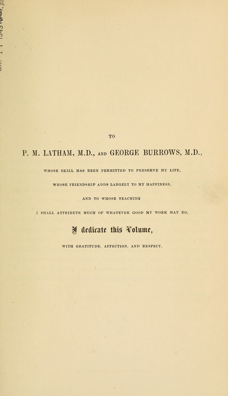 TO P. M. LATHAM, M.D., and GEORGE BURROWS, M.D., WHOSE SKILL HAS BEEN PERMITTED TO PRESERVE MY LIFE, WHOSE FRIENDSHIP ADDS LARGELY TO MY HAPPINESS, AND TO WHOSE TEACHING I SHALL ATTRIBUTE MUCH OF WHATEVER GOOD MY WORK MAY DO, i iXuXmU tW f 0twnu, WITH GRATITUDE. AFFECTION, AND RESPECT.