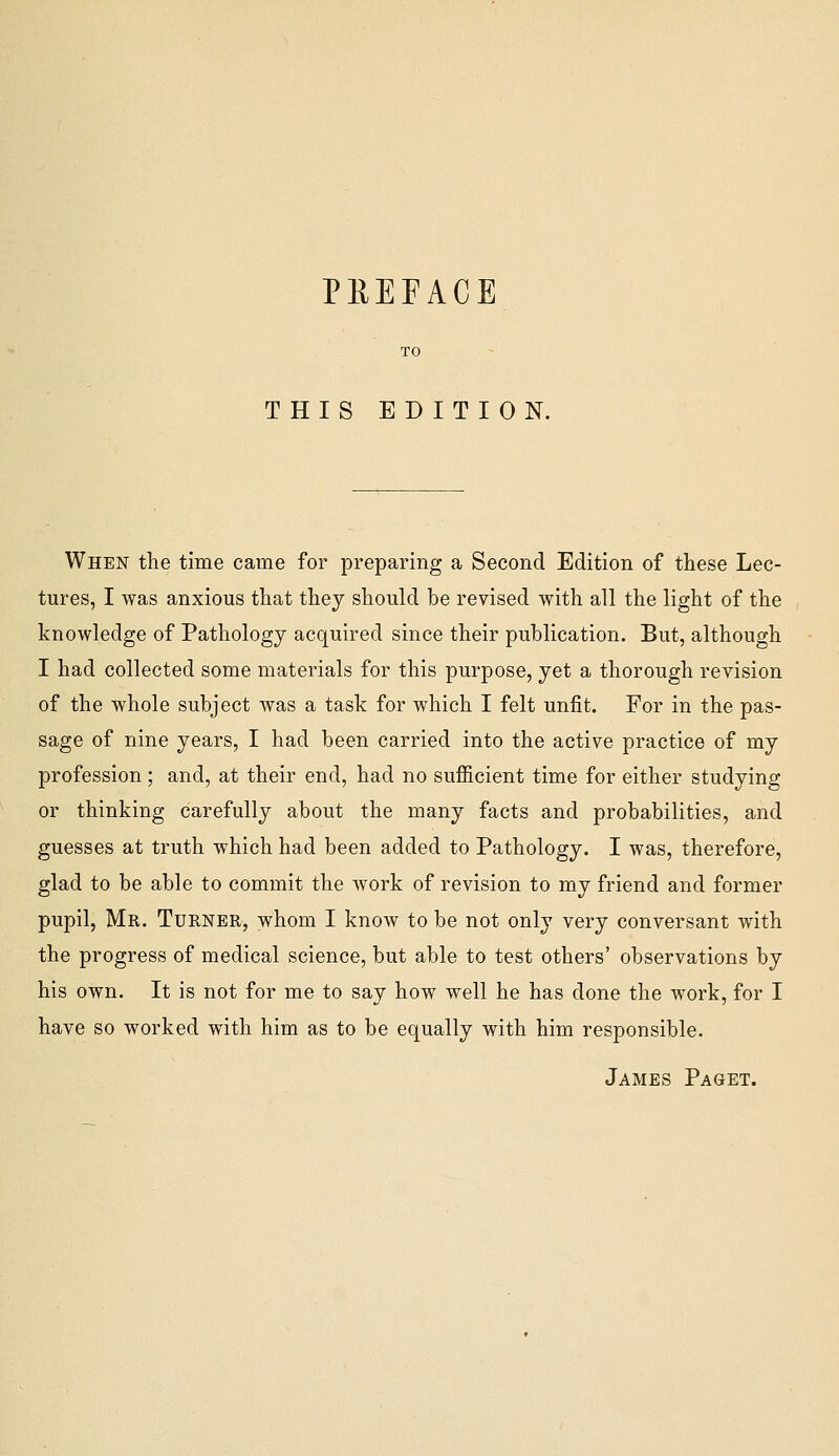 THIS EDITION. When the time came for preparing a Second Edition of these Lec- tures, I was anxious that they should be revised with all the light of the knowledge of Pathology acquired since their publication. But, although I had collected some materials for this purpose, yet a thorough revision of the whole subject was a task for which I felt unfit. For in the pas- sage of nine years, I had been carried into the active practice of my profession; and, at their end, had no sufficient time for either studying or thinking carefully about the many facts and probabilities, and guesses at truth which had been added to Pathology. I was, therefore, glad to be able to commit the work of revision to my friend and former pupil, Mr. Turner, whom I know to be not only very conversant with the progress of medical science, but able to test others' observations by his own. It is not for me to say how well he has done the work, for I have so worked with him as to be equally with him responsible. James Paget.