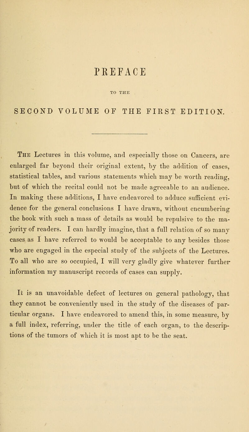 SECOND VOLUME OF THE FIRST EDITION. The Lectures in this volume, and especially those on Cancers, are enlarged far beyond their original extent, by the addition of cases, statistical tables, and various statements which may be worth reading, but of which the recital could not be made agreeable to an audience. In making these additions, I have endeavored to adduce sufficient evi- dence for the general conclusions I have drawn, without encumbering the book with such a mass of details as would be repulsive to the ma- jority of readers. I can hardly imagine, that a full relation of so many cases as I have referred to would be acceptable to any besides those who are engaged in the especial study of the subjects of the Lectures. To all who are so occupied, I will very gladly give whatever further information my manuscript records of cases can supply. It is an unavoidable defect of lectures on general pathology, that they cannot be conveniently used in the study of the diseases of par- ticular organs. I have endeavored to amend this, in some measure, by a full index, referring, under the title of each organ, to the descrip- tions of the^tumors of which it is most apt to be the seat.