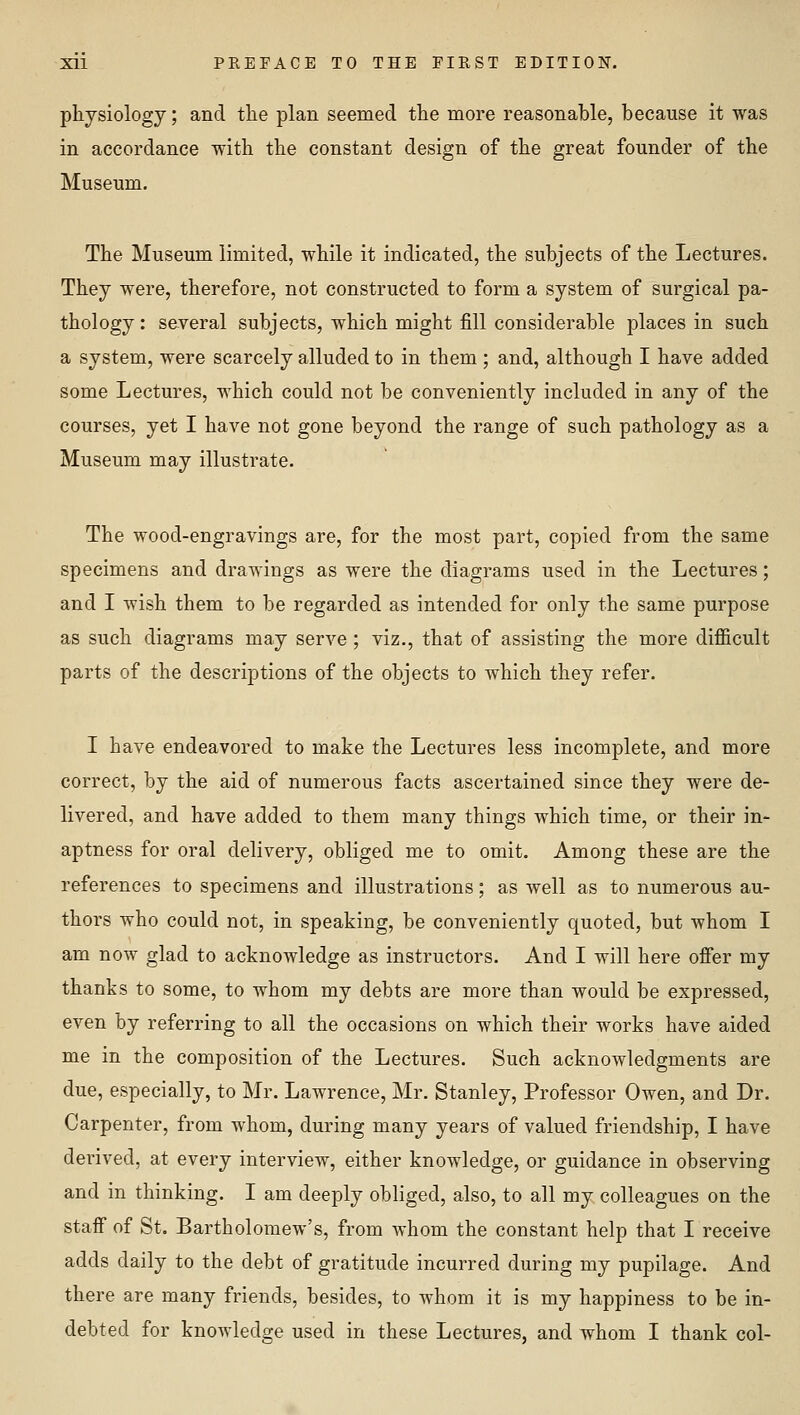 physiology; and tlie plan seemed tlie more reasonable, because it was in accordance Tvith the constant design of the great founder of the Museum. The Museum limited, while it indicated, the subjects of the Lectures. They were, therefore, not constructed to form a system of surgical pa- thology : several subjects, which might fill considerable places in such a system, were scarcely alluded to in them; and, although I have added some Lectures, which could not be conveniently included in any of the courses, yet I have not gone beyond the range of such pathology as a Museum may illustrate. The wood-engravings are, for the most part, copied from the same specimens and drawings as were the diagrams used in the Lectures; and I wish them to be regarded as intended for only the same purpose as such diagrams may serve ; viz., that of assisting the more difiicult parts of the descriptions of the objects to which they refer. I have endeavored to make the Lectures less incomplete, and more correct, by the aid of numerous facts ascertained since they were de- livered, and have added to them many things which time, or their in- aptness for oral delivery, obliged me to omit. Among these are the references to specimens and illustrations; as well as to numerous au- thors who could not, in speaking, be conveniently quoted, but whom I am now glad to acknowledge as instructors. And I will here offer my thanks to some, to whom my debts are more than would be expressed, even by referring to all the occasions on which their works have aided me in the composition of the Lectures. Such acknowledgments are due, especially, to Mr. Lawrence, Mr. Stanley, Professor Owen, and Dr. Carpenter, from whom, during many years of valued friendship, I have derived, at every interview, either knowledge, or guidance in observing and in thinking. I am deeply obliged, also, to all my colleagues on the staff of St. Bartholomew's, from whom the constant help that I receive adds daily to the debt of gratitude incurred during my pupilage. And there are many friends, besides, to whom it is my happiness to be in- debted for knowledge used in these Lectures, and whom I thank col-