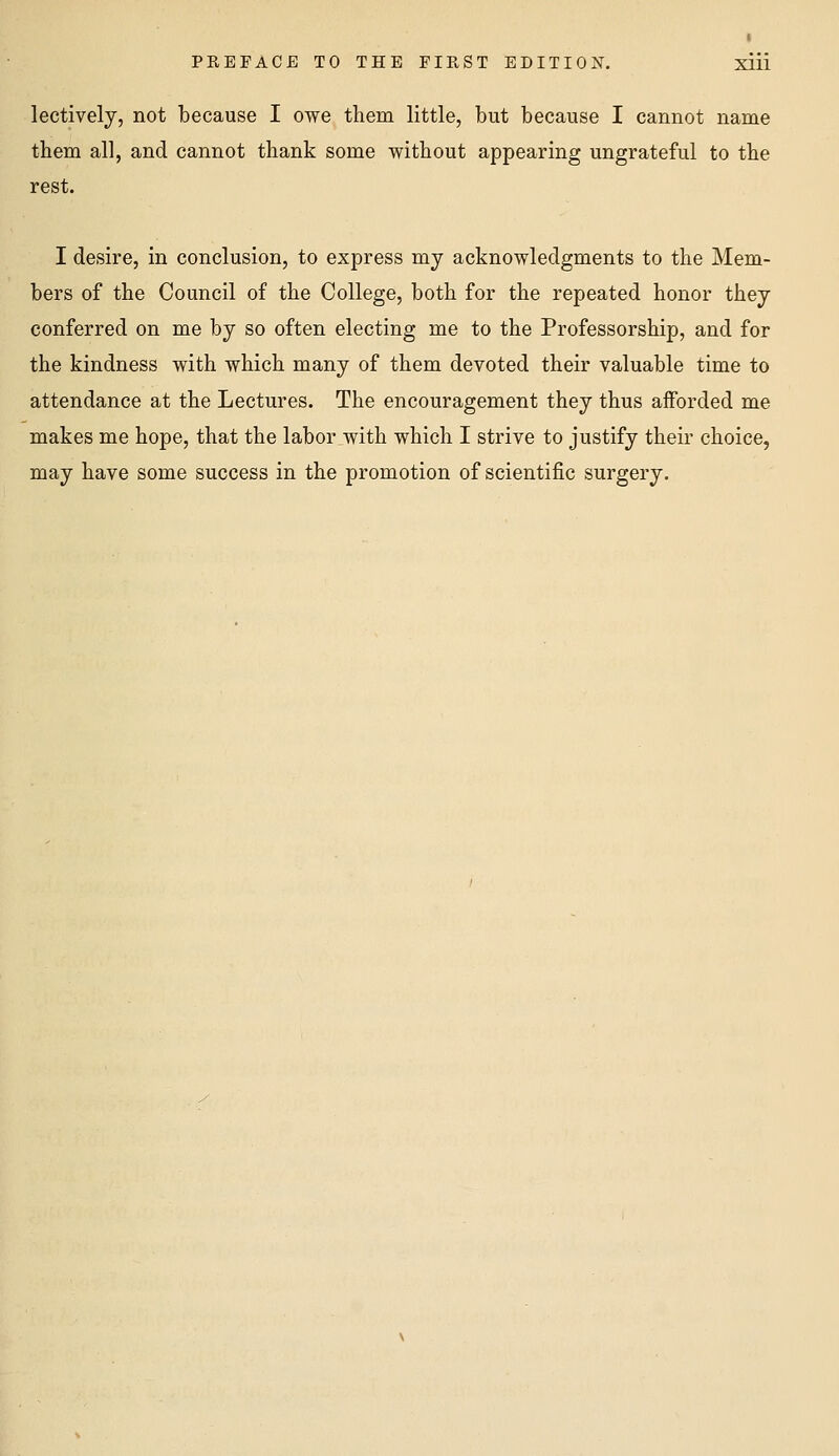 lectively, not because I owe them little, but because I cannot name them all, and cannot thank some without appearing ungrateful to the rest. I desire, in conclusion, to express my acknowledgments to the Mem- bers of the Council of the College, both for the repeated honor they conferred on me by so often electing me to the Professorship, and for the kindness with which many of them devoted their valuable time to attendance at the Lectures. The encouragement they thus afforded me makes me hope, that the labor with which I strive to justify their choice, may have some success in the promotion of scientific surgery.