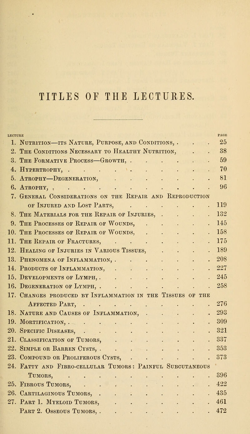 TITLES OF THE LECTURES. 1. Nutrition—its Nature, Purpose, and Conditions, 2. The Conditions Necessary to Healthy Nutrition 3. The Formative Process—Growth, . 4. Hypertrophy, 5. Atrophy—Degeneration, 6. Atrophy^ , 7. General Considerations on the Repair and OF Injured and Lost Parts, 8. The Materials for the Repair op Injuries, 9. The Processes of Repair of Wounds, 10. The Processes of Repair of Wounds, 11. The Repair of Fractures, 12. Healing of Injuries in Various Tissues, 13. Phenomena op Inflammation, . 14. Products of Inflammation, 15. Developments of Lymph, .... 16. Degeneration op Lymph, .... 17. Changes produced by Inflammation in the Affected Part, 18. Nature and Causes of Inflammation, . 19. Mortification, . ^ 20. Specific Diseases, 21. Classification of Tumors, 22. Simple or Barren Cysts, .... 23. Compound or Proliferous Cysts, 24. Fatty and Fibro-cellular Tumors : Painful Tumors, 25. Fibrous Tumors, ..... 26. Cartilaginous Tumors, . . ; . 27. Part 1. Myeloid Tumors, Part 2. Osseous Tumors, .... Reproduction Tissues of the Subcutaneous PAGE 25 38 59 70 81 96 119 132 145 158 175 189 208 227 245 258 276 293 309 321 337 353 373 396 422 435 461 472