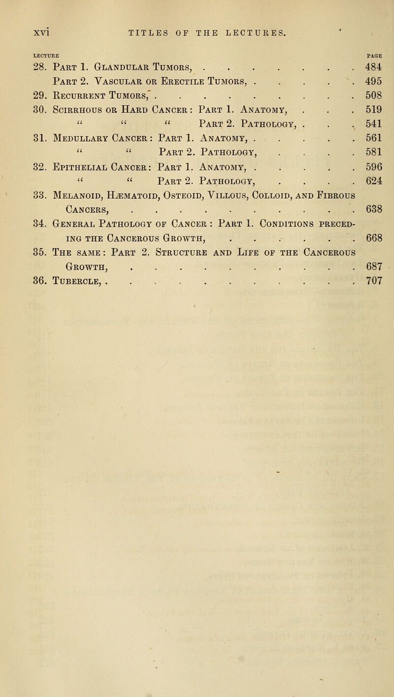 LECTURE PAGE 28. Part 1. Glandular Tumors, 484 Part 2. Vascular or Erectile Tumors, 495 29. Recurrent Tumors,' 508 30. Scirrhous or Hard Cancer : Part 1. Anatomy, . . . 519 Part 2. Pathology, . . . 541 31. Medullary Cancer : Part 1. Anatomy, 561 '' Part 2. Pathology, .... 581 32. Epithelial Cancer : Part 1. Anatomy, 596 Part 2. Pathology, .... 624 33. Melanoid, H^matoid, Osteoid, Villous, Colloid, and Fibrous Cancers, 638 34. General Pathology of Cancer : Part 1. Conditions preced- ing the Cancerous Growth, 668 35. The same : Part 2. Structure and Life of the Cancerous Growth, 687 36. Tubercle, 707