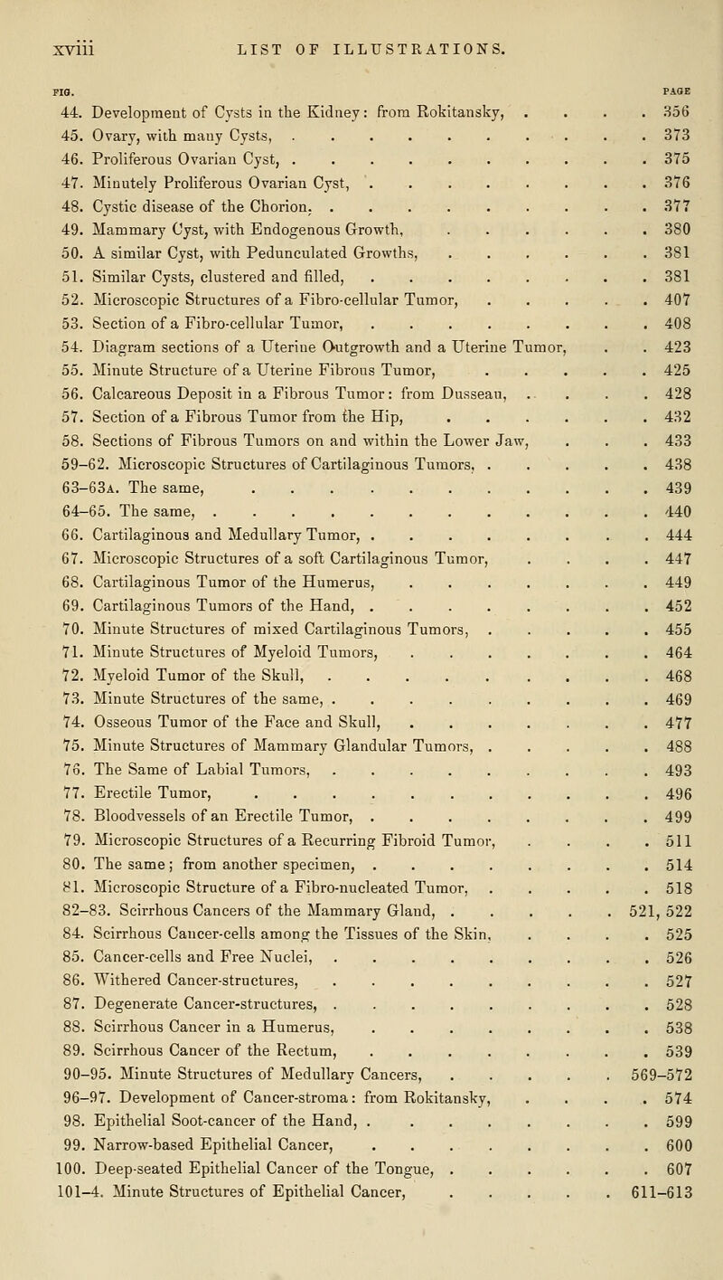 44. Development of Cysts in the Kidney: from Rokitansky, 45. Ovary, with many Cysts, ...... 46. Proliferous Ovarian Cyst, ...... 47. Minutely Proliferous Ovarian Cyst, .... 48. Cystic disease of the Chorion; ..... 49. Mammary Cyst, with Endogenous Growth, 50. A similar Cyst, with Pedunculated Growths, 51. Similar Cysts, clustered and filled, .... 52. Microscopic Structures of a Fibro-cellular Tumor, 53. Section of a Fibro-cellular Tumor, .... 54. Diagram sections of a Uterine Outgrowth and a Uterine T 55. Minute Structure of a Uterine Fibrous Tumor, 56. Calcareous Deposit in a Fibrous Tumor: from Dusseau, 57. Section of a Fibrous Tumor from ihe Hip, 58. Sections of Fibrous Tumors on and within the Lower Jaw 59-62. Microscopic Structures of Cartilaginous Tumors, . 63-63A. The same, 64-65. The same, ........ 66. Cartilaginous and Medullary Tumor, .... 67. Microscopic Structures of a soft Cartilaginous Tumor, 68. Cartilaginous Tumor of the Humerus, 69. Cartilaginous Tumors of the Hand, .... 70. Minute Structures of mixed Cartilaginous Tumors, 71. Minute Structures of Myeloid Tumors, 72. Myeloid Tumor of the Skull, 73. Minute Structures of the same, ..... 74. Osseous Tumor of the Face and Skull, 75. Minute Structures of Mammary Glandular Tumors, . 76. The Same of Labial Tumors, ..... 77. Erectile Tumor, 78. Bloodvessels of an Erectile Tumor, .... 79. Microscopic Structures of a Recurring Fibroid Tumor, 80. The same; from another specimen, .... 81. Microscopic Structure of a Fibro-nucleated Tumor, 82-83. Scirrhous Cancers of the Mammary Gland, . 84. Scirrhous Cancer-cells among the Tissues of the Skin, 85. Cancer-cells and Free Nuclei, 86. Withered Cancer-structures, 87. Degenerate Cancer-structures, . 88. Scirrhous Cancer in a Humerus, 89. Scirrhous Cancer of the Rectum, 90-95. Minute Structures of Medullary Cancers, 96-97. Development of Cancer-stroma: from Rokitansky, 98. Epithelial Soot-cancer of the Hand, .... 99. Narrow-based Epithelial Cancer, . . . . 100. Deep-seated Epithelial Cancer of the Tongue, . 101-4. Minute Structures of Epithelial Cancer,