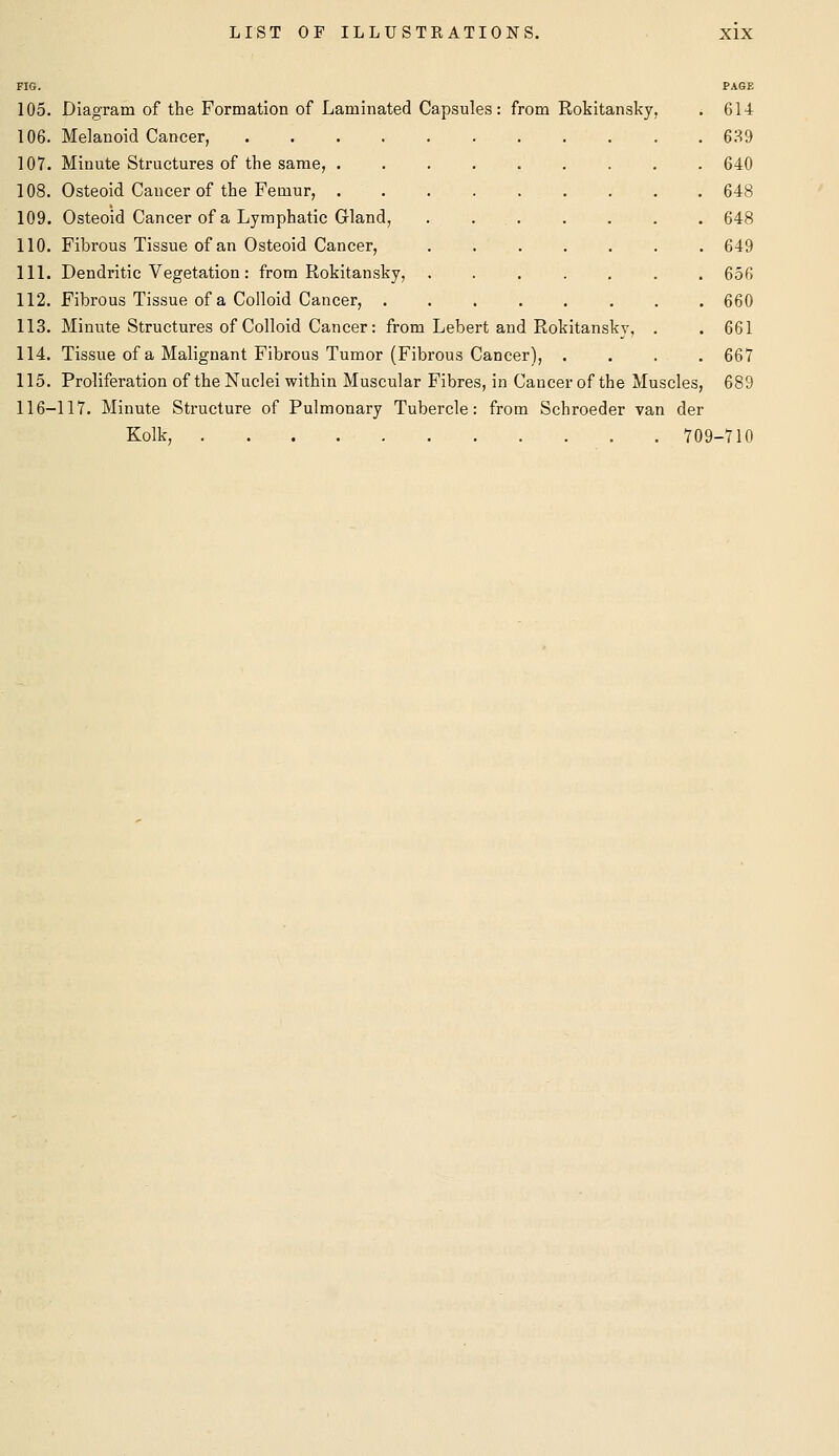 105. Diagram of the Formation of Laminated Capsules: from Rokitansky, . 614 106. Melanoid Cancer, 639 107. Minute Structures of the same, 640 108. Osteoid Cancer of the Femur, 648 109. Osteoid Cancer of a Lymphatic Gland, . , 648 110. Fibrous Tissue of an Osteoid Cancer, 649 111. Dendritic Vegetation : from Rokitansky, ....... 656 112. Fibrous Tissue of a Colloid Cancer, 660 113. Minute Structures of Colloid Cancer: from Lebert and Rokitansky, . . 661 114. Tissue of a Malignant Fibrous Tumor (Fibrous Cancer), .... 667 115. Proliferation of the Nuclei within Muscular Fibres, in Cancer of the Muscles, 689 116-117. Minute Structure of Pulmonary Tubercle: from Schroeder van der Kolk, 709-710