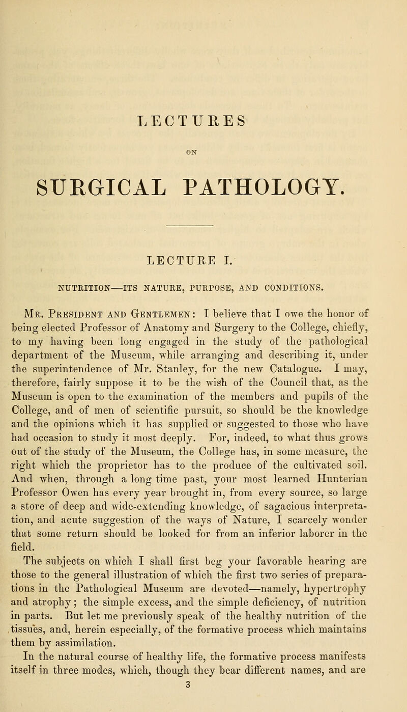 LECTURES SURGICAL PATHOLOGY. LECTURE L NUTRITION—ITS NATURE, PURPOSE, AND CONDITIONS. Mr. President and Gentlemen : I believe that I owe the honor of being elected Professor of Anatomy and Surgery to the College, chiefly, to my having been long engaged in the study of the pathological department of the Museum, while arranging and describing it, under the superintendence of Mr. Stanley, for the new Catalogue. I may, therefore, fairly suppose it to be the wish of the Council that, as the Museum is open to the examination of the members and pupils of the College, and of men of scientific pursuit, so should be the knowledge and the opinions which it has supplied or suggested to those who have had occasion to study it most deeply. For, indeed, to what thus grows out of the study of the Museum, the College has, in some measure, the right which the proprietor has to the produce of the cultivated soil. And when, through a long time past, your most learned Hunterian Professor Owen has every year brought in, from every source, so large a store of deep and wide-extending knowledge, of sagacious interpreta- tion, and acute suggestion of the ways of Nature, I scarcely wonder that some return should be looked for from an inferior laborer in the field. The subjects on which I shall first beg your favorable hearing are those to the general illustration of which the first two series of prepara- tions in the Pathological Museum are devoted—namely, hypertrophy and atrophy; the simple excess, and the simple deficiency, of nutrition in parts. But let me previously speak of the healthy nutrition of the tissues, and, herein especially, of the formative process which maintains them by assimilation. In the natural course of healthy life, the formative process manifests itself in three modes, which, though they bear difierent names, and are 3