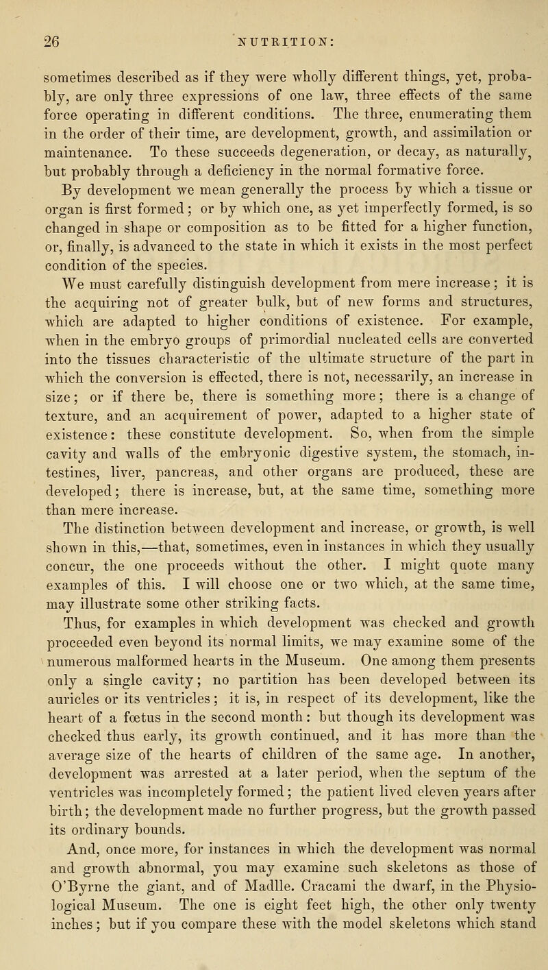 sometimes described as if they were wholly different things, yet, proba- bly, are only three expressions of one law, three effects of the same force operating in different conditions. The three, enumerating them in the order of their time, are development, growth, and assimilation or maintenance. To these succeeds degeneration, or decay, as naturally, but probably through a deficiency in the normal formative force. By development we mean generally the process by which a tissue or organ is first formed; or by which one, as yet imperfectly formed, is so changed in shape or composition as to be fitted for a higher function, or, finally, is advanced to the state in which it exists in the most perfect condition of the species. We must carefully distinguish development from mere increase; it is the acquiring not of greater bulk, but of new forms and structures, which are adapted to higher conditions of existence. For example, when in the embryo groups of primordial nucleated cells are converted into the tissues characteristic of the ultimate structure of the part in which the conversion is effected, there is not, necessarily, an increase in size; or if there be, there is something more; there is a change of texture, and an acquirement of power, adapted to a higher state of existence: these constitute development. So, when from the simple cavity and walls of the embryonic digestive system, the stomach, in- testines, liver, pancreas, and other organs are produced, these are developed; there is increase, but, at the same time, something more than mere increase. The distinction between development and increase, or growth, is well shown in this,—that, sometimes, even in instances in which they usually concur, the one proceeds without the other. I might quote many examples of this. I will choose one or two which, at the same time, may illustrate some other striking facts. Thus, for examples in which development was checked and growth proceeded even beyond its normal limits, we may examine some of the numerous malformed hearts in the Museum. One among them presents only a single cavity; no partition has been developed between its auricles or its ventricles; it is, in respect of its development, like the heart of a foetus in the second month: but though its development was checked thus early, its growth continued, and it has more than the average size of the hearts of children of the same age. In another, development was arrested at a later period, when the septum of the ventricles was incompletely formed; the patient lived eleven years after birth; the development made no further progress, but the growth passed its ordinary bounds. And, once more, for instances in which the development was normal and growth abnormal, you may examine such skeletons as those of 0'Byrne the giant, and of Madlle. Cracami the dwarf, in the Physio- logical Museum. The one is eight feet high, the other only twenty inches; but if you compare these with the model skeletons which stand