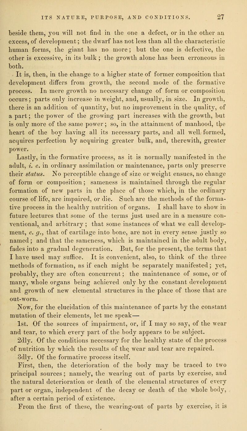 beside them, you will not find in the one a defect, or in the other an excess, of development; the dwarf has not less than all the characteristic human forms, the giant has no more; but the one is defective, the other is excessive, in its bulk; the growth alone has been erroneous in both. It is, then, in the change to a higher state of former composition that development differs from growth, the second mode of the formative process. In mere growth no necessarj change of form or composition occurs : parts only increase in weight, and, usually, in size. In growth, there is an addition of quantity, but no improvement in the quality, of a part; the power of the groAving part increases with the growth, but is only more of the same power; so, in the attainment of manhood, the heart of the boy having all its necessary parts, and all well/ formed, acquires perfection by acquiring greater bulk, and, therewith, greater power. Lastly, in the formative process, as it is normally manifested in the adult, i. e. in ordinary assimilation or maintenance, parts only preserve their status. No perceptible change of size or weight ensues, no change of form or composition; sameness is maintained through the regular formation of new parts in the place of those which, in the ordinary course of life, are impaired, or die. Such are the methods of the forma- tive process in the healthy nutrition of organs. I shall have to show in future lectures that some of the terms just used are in a measure con- ventional, and arbitrary ; that some instances of what we call develop- ment, e. g., that of cartilage into bone, are not in every sense justly so named; and that the sameness, which is maintained in the adult body, fades into a gradual degeneration. But, for the present, the terms that I have used may suffice. It is convenient, also, to think of the three methods of formation, as if each might be separately manifested; yet, probably, they are often concurrent; the maintenance of some, or of many, whole organs being achieved only by the constant development and growth of new elemental structures in the place of those that are out-worn. Now, for the elucidation of this maintenance of parts by the constant mutation of their elements, let me speak— 1st. Of the sources of impairment, or, if I may so say, of the wear and tear, to which every part of the body appears to be subject. 2dly. Of the conditions necessary for the healthy state of the process of nutrition by which the results of the. wear and tear are repaired. 3dly. Of the formative process itself. First, then, the deterioration of the body may be traced to two principal sources; namely, the Aveariug out of parts by exercise, and the natural deterioration or death of the elemental structures of every part or organ, independent of the decay or death of the whole body, after a certain period of existence. From the first of these, the wearing-out of parts by exercise, it is