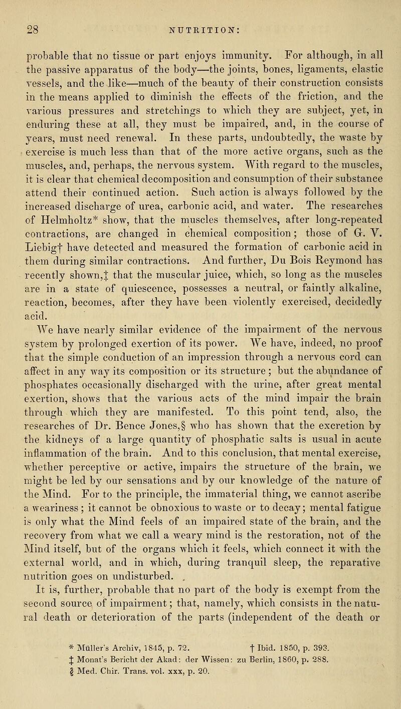 probable that no tissue or part enjoys immunity. For although, in all the passive apparatus of the body—the joints, bones, ligaments, elastic vessels, and the like—much of the beauty of their construction consists in the means applied to diminish the effects of the friction, and the various pressures and stretchings to which they are subject, yet, in enduring these at all, they must be impaired, and, in the course of years, must need renewal. In these parts, undoubtedly, the waste by ■ exercise is much less than that of the more active organs, such as the muscles, and, perhaps, the nervous system. With regard to the muscles, it is clear that chemical decomposition and consumption of their substance attend their continued action. Such action is always followed by the increased discharge of urea, carbonic acid, and water. The researches of Helmholtz* show, that the muscles themselves, after long-repeated contractions, are changed in chemical composition; those of G. V. Liebigt have detected and measured the formation of carbonic acid in them during similar contractions. And further, Du Bois Reymond has recently shown,| that the muscular juice, which, so long as the muscles are in a state of quiescence, possesses a neutral, or faintly alkaline, reaction, becomes, after they have been violently exercised, decidedly acid. We have nearly similar evidence of the impairment of the nervous system by prolonged exertion of its power. We have, indeed, no proof that the simple conduction of an impression through a nervous cord can affect in any way its composition or its structure ; but the abundance of phosphates occasionally discharged with the urine, after great mental exertion, shows that the various acts of the mind impair the brain through which they are manifested. To this point tend, also, the researches of Dr. Bence Jones,§ who has shown that the excretion by the kidneys of a large quantity of phosphatic salts is usual in acute inflammation of the brain. And to this conclusion, that mental exercise, whether perceptive or active, impairs the structure of the brain, we might be led by our sensations and by our knowledge of the nature of the Mind. For to the principle, the immaterial thing, we cannot ascribe a weariness ; it cannot be obnoxious to waste or to decay; mental fatigue is only what the Mind feels of an impaired state of the brain, and the recovery from what we call a weary mind is the restoration, not of the Mind itself, but of the organs which it feels, which connect it with the external world, and in which, during tranquil sleep, the reparative nutrition goes on undisturbed. , It is, further, probable that no part of the body is exempt from the second source of impairment; that, namely, which consists in the natu- ral death or deterioration of the parts (independent of the death or * Miiller's Archiv, 1845, p. 72. f Ibid. 1850, p. 393. ' J Monat's Bericht der Akad: der Wissen: zu Berlin, 1860, p. 288. § Med. Chir. Trans, vol. xxx, p. 20.