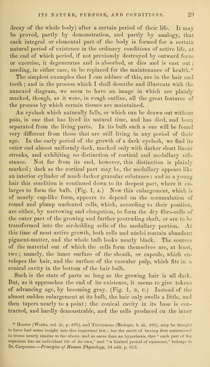 decay of the whole body) after a certain period of their life. It may be proved, partly by demonstration, and partly by analogy, that each integral or elemental part of the body is formed for a certain natural period of existence in the ordinary conditions of active life, at the end of which period, if not previously destroyed by outward force or exercise, it degenerates and is absorbed, or dies and is cast out; needing, in either case, to be replaced for the maintenance of health.* The simplest examples that I can adduce of this, are in the hair and teeth ; and in the process which I shall describe and illustrate with the annexed diagram, we seem to have an image in which are plainly marked, though, as it were, in rough outline, all the great features of the process by which certain tissues are maintained. An eyelash which naturally falls, or which can be drawn out without pain, is one that has lived its natural time, and has died, and been separated from the living parts. In its bulb such a one will be foimd very different from those that are still living in any period of their age. In the early period of the growth of a dark eyelash, we find its outer end almost uniformly dark, marked only with darker short linear streaks, and exhibiting no distinction of cortical and medullary sub- stance. Not far from its end, however, this distinction is plainly marked; dark as the cortical part may be, the medullary appears like an interior cylinder of much darker granular substance : and in a young hair this condition is continued down to its deepest part, where it en- larges to form the bulb. (Fig. 1, A.) Now this enlargement, which is of nearly cup-like form, appears to depend on the accumulation of round and plump nucleated cells, which, according to their position, are either, by narrowing and elongation, to form the dry fibro-cells of the outer part of the growing and further protruding shaft, or are to be transformed into the air-holding cells of the medullary portion. At this time of most active growth, both cells and nuclei contain abundant pigment-matter, and the whole bulb looks nearly black. The sources of the material out of which the cells form themselves are, at least, two ; namely, the inner surface of the sheath, or capsule, which en- velopes the hair, and the surface of the vascular pulp, which fits in a conical cavity in the bottom of the hair-bulb. Such is the state of parts so long as the growing hair is all dark. But, as it approaches the end of its existence, it seems to give tokens of advancing age, by becoming gray. (Fig. 1, b, c.) Instead of the almost sudden enlargement at its bulb, the hair only swells a little, and then tapers nearly to a point; the conical cavity in its base is con- tracted, and hardly demonstrable, and the cells produced on the inner * Hunter (Works, vol. iii, p. 495), and Treviranus (Biologie, b. iii, 482), may be thought to have had some insight into this important law; but the merit of having first maintained in terms nearly similar to the above, and as more than an hypothesis, that  each part of the organism has an individual life of its own, and  a limited period of existence, belongs to Dr. Carpenter.—Principles of Human Physiology, 3d edit. p. 623.