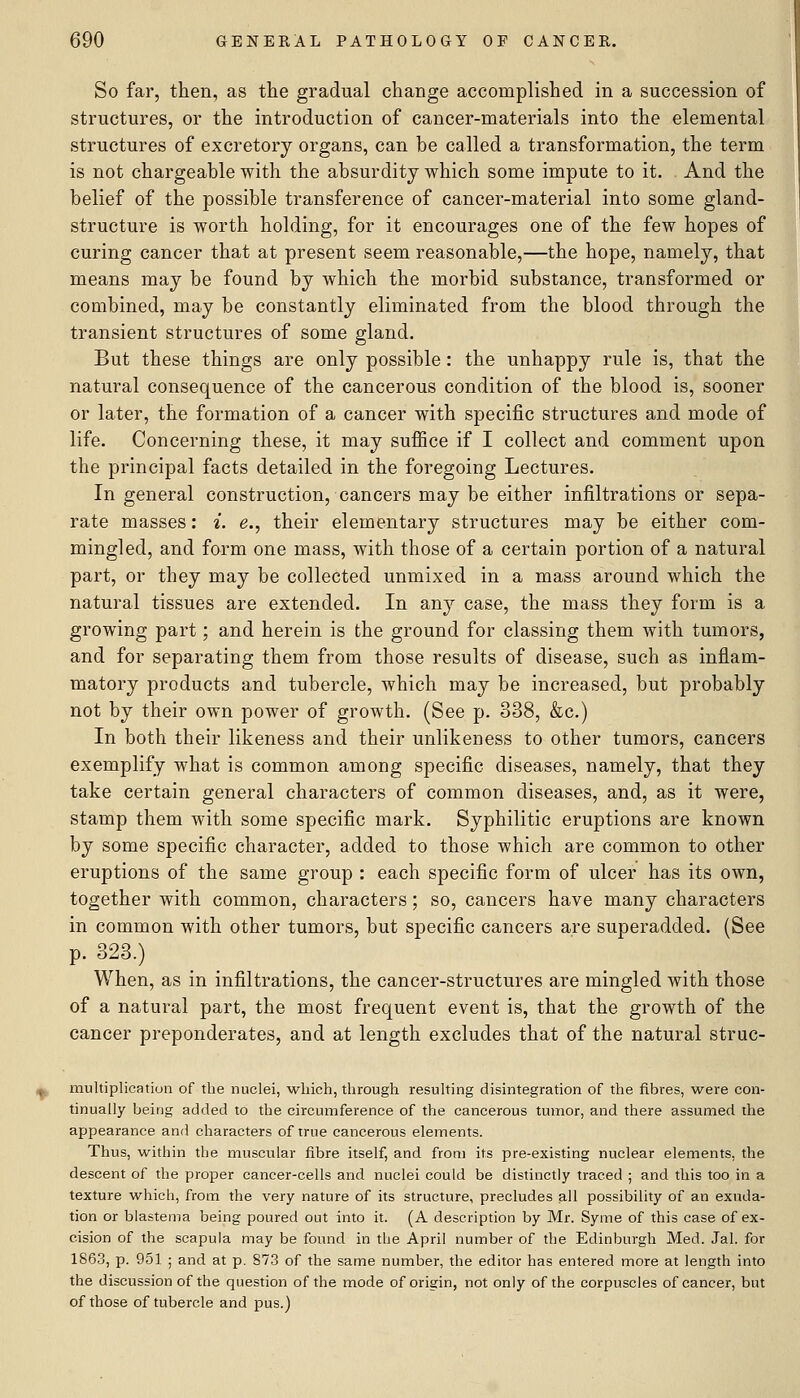 So far, then, as the gradual change accomplished in a succession of structures, or the introduction of cancer-materials into the elemental structures of excretory organs, can be called a transformation, the term is not chargeable with the absurdity which some impute to it. And the belief of the possible transference of cancer-material into some gland- structure is worth holding, for it encourages one of the few hopes of curing cancer that at present seem reasonable,—the hope, namely, that means may be found by which the morbid substance, transformed or combined, may be constantly eliminated from the blood through the transient structures of some gland. But these things are only possible: the unhappy rule is, that the natural consequence of the cancerous condition of the blood is, sooner or later, the formation of a cancer with specific structures and mode of life. Concerning these, it may suffice if I collect and comment upon the principal facts detailed in the foregoing Lectures. In general construction, cancers may be either infiltrations or sepa- rate masses: i. g., their elementary structures may be either com- mingled, and form one mass, with those of a certain portion of a natural part, or they may be collected unmixed in a mass around which the natural tissues are extended. In any case, the mass they form is a growing part; and herein is the ground for classing them with tumors, and for separating them from those results of disease, such as inflam- matory products and tubercle, which may be increased, but probably not by their own power of growth. (See p. 338, &c.) In both their likeness and their unlikeness to other tumors, cancers exemplify what is common among specific diseases, namely, that they take certain general characters of common diseases, and, as it were, stamp them with some specific mark. Syphilitic eruptions are known by some specific character, added to those which are common to other eruptions of the same group : each specific form of ulcer has its own, together with common, characters; so, cancers have many characters in common with other tumors, but specific cancers are superadded. (See p. 323.) When, as in infiltrations, the cancer-structures are mingled with those of a natural part, the most frequent event is, that the growth of the cancer preponderates, and at length excludes that of the natural struc- multiplicatiuii of the nuclei, which, through resuhing disintegration of the fibres, were con- tinually being added to the circumference of the cancerous tumor, and there assumed the appearance and characters of true cancerous elements. Thus, within the muscular fibre itself, and from its pre-existing nuclear elements, the descent of the proper cancer-cells and nuclei could be distinctly traced ; and this too in a texture which, from the very nature of its structure, precludes all possibility of an exuda- tion or blastema being poured out into it. (A description by Mr. Syme of this case of ex- cision of the scapula may be found in the April number of the Edinburgh Med. Jal. for 1863, p. 951 ; and at p. 873 of the same number, the editor has entered more at length into the discussion of the question of the mode of origin, not only of the corpuscles of cancer, but of those of tubercle and pus.)
