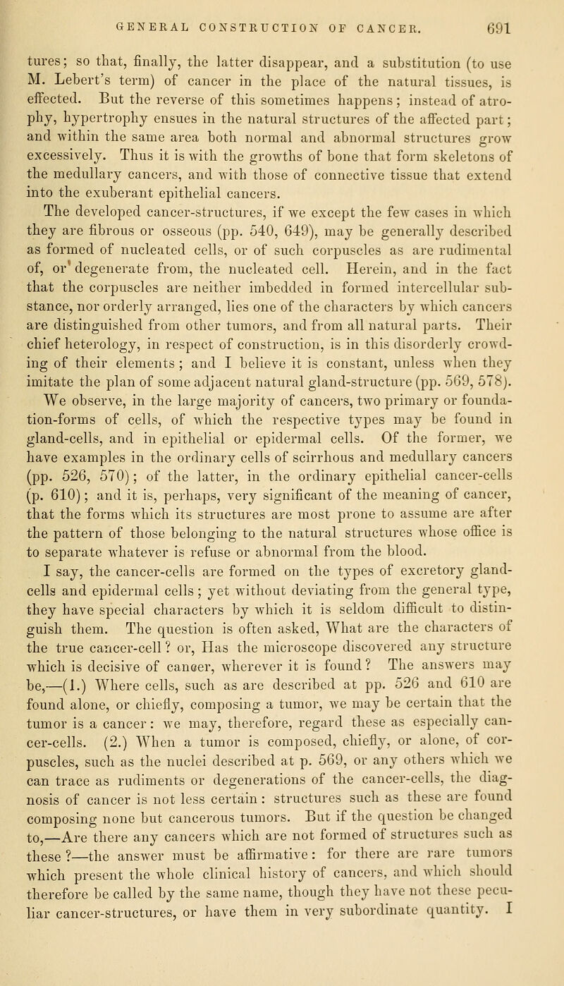 tures; so that, finally, the latter disappear, and a substitution (to use M. Lebert's term) of cancer in the place of the natural tissues, is effected. But the reverse of this sometimes happens ; instead of atro- phy, hypertrophy ensues in the natural structures of the affected part; and within the same area both normal and abnormal structures grow excessively. Thus it is with the growths of bone that form skeletons of the medullary cancers, and with those of connective tissue that extend into the exuberant epithelial cancers. The developed cancer-structures, if we except the few cases in which they are fibrous or osseous (pp. 540, 649), may be generally described as formed of nucleated cells, or of such corpuscles as are rudimental of, or' degenerate from, the nucleated cell. Herein, and in the fact that the corpuscles are neither imbedded in formed intercellular sub- stance, nor orderly arranged, lies one of the characters by which cancers are distinguished from other tumors, and from all natural parts. Their chief heterology, in respect of construction, is in this disorderly crowd- ing of their elements ; and I believe it is constant, unless when they imitate the plan of some adjacent natural gland-structure (pp. 569, 578). We observe, in the large majority of cancers, two primary or founda- tion-forms of cells, of which the respective types may be found in gland-cells, and in epithelial or epidermal cells. Of the former, w^e have examples in the ordinary cells of scirrhous and medullary cancers (pp. 526, 570); of the latter, in the ordinary epithelial cancer-cells (p. 610); and it is, perhaps, very significant of the meaning of cancer, that the forms Avhich its structures are most prone to assume are after the pattern of those belonging to the natural structures whose office is to separate whatever is refuse or abnormal from the blood. I say, the cancer-cells are formed on the types of excretory gland- cells and epidermal cells; yet without deviating from the general type, they have special characters by which it is seldom difficult to distin- guish them. The question is often asked. What are the characters of the true cancer-cell ? or. Has the microscope discovered any structure which is decisive of cancer, wherever it is found ? The answers may be,—(1.) Where cells, such as are described at pp. 526 and 610 are found alone, or chiefly, composing a tumor, we may be certain that the tumor is a cancer: we may, therefore, regard these as especially can- cer-cells. (2.) When a tumor is composed, chiefly, or alone, of cor- puscles, such as the nuclei described at p. 569, or any others which we can trace as rudiments or degenerations of the cancer-cells, the diag- nosis of cancer is not less certain: structures such as these are found composing none but cancerous tumors. But if the question be changed to,—Are there any cancers which are not formed of structures such as these ?—the answer must be affirmative: for there are rare tumors which present the whole clinical history of cancers, and wdiich should therefore be called by the same name, though they have not these pecu- liar cancer-structures, or have them in very subordinate quantity. I