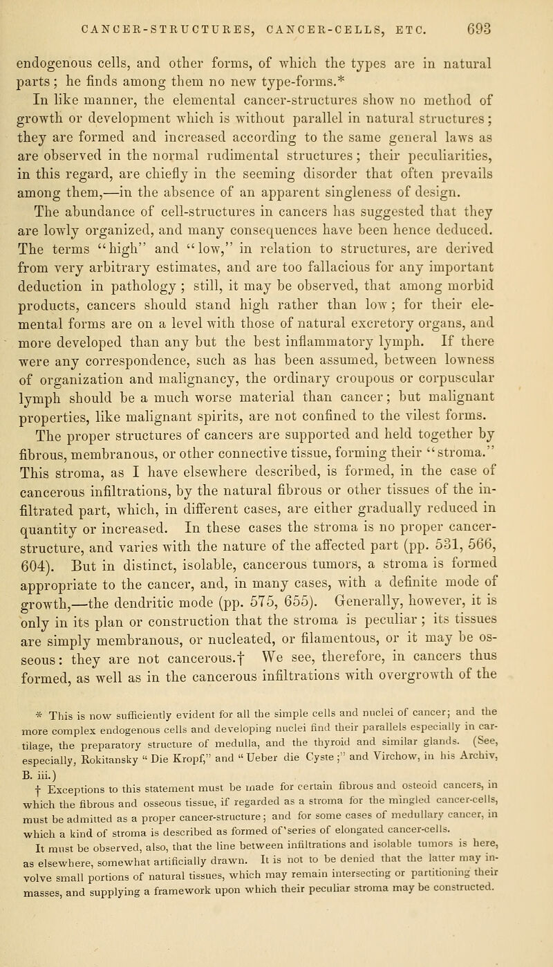 endogenous cells, and other forms, of Avhich the types are in natural parts; he finds among them no new type-forms.* In like manner, the elemental cancer-structures show no method of growth or development which is without parallel in natural structures; they are formed and increased according to the same general laws as are observed in the normal rudimental structures; their peculiarities, in this regard, are chiefly in the seeming disorder that often prevails among them,—in the absence of an apparent singleness of design. The abundance of cell-structures in cancers has suggested that they are lowly organized, and many consequences have been hence deduced. The terms high and low, in relation to structures, are derived from very arbitrary estimates, and are too fallacious for any important deduction in pathology ; still, it may be observed, that among morbid products, cancers should stand high rather than low ; for their ele- mental forms are on a level with those of natural excretory organs, and more developed than any but the best inflammatory lymph. If there were any correspondence, such as has been assumed, between lowness of organization and malignancy, the ordinary croupous or corpuscular lymph should be a much worse material than cancer; but malignant properties, like malignant spirits, are not confined to the vilest forms. The proper structures of cancers are supported and held together by fibrous, membranous, or other connective tissue, forming their stroma. This stroma, as I have elsewhere described, is formed, in the case of cancerous infiltrations, by the natural fibrous or other tissues of the in- filtrated part, which, in difierent cases, are either gradually reduced in quantity or increased. In these cases the stroma is no proper cancer- structure, and varies with the nature of the afiected part (pp. 531, 566, 604). But in distinct, isolable, cancerous tumors, a stroma is formed appropriate to the cancer, and, in many cases, with a definite mode of growth,—the dendritic mode (pp. 575, 655). Generally, however, it is only in its plan or construction that the stroma is peculiar ; its tissues are simply membranous, or nucleated, or filamentous, or it may be os- seous: they are not cancerous.f We see, therefore, in cancers thus formed, as well as in the cancerous infiltrations with overgrowth of the * This is now sufficiently evident for all the simple cells and nuclei of cancer; and the more complex endogenous cells and developing nuclei find their parallels especially in car- tilage, the preparatory structure of medulla, and the thyroid and similar glands. (See, especially, Rokitansky  Die Kropf, and  Ueber die Cyste; and Virchow, in his Archiv, B. iii.) f Exceptions to this statement must be made for certain fibrous and osteoid cancers, m whicli the fibrous and osseous tissue, if regarded as a stroma for the mingled cancer-cells, must be admitted as a proper cancer-structure; and for some cases of medullary cancer, in which a kind of stroma is described as formed of'series of elongated cancer-cells. It must be observed, also, that the line between infiltrations and isolable tumors is here, as elsewhere, somewhat artificially drawn. It is not to be denied that the latter may in- volve small portions of natural tissues, which may remain intersecting or partitioning their masses, and supplying a framework upon which their peculiar stroma may be constructed.