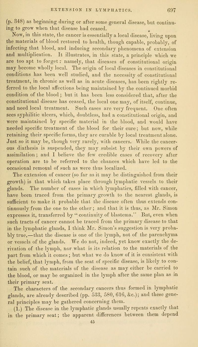 (p. 348) as beginning during or after some general disease, but continu- ing to grow when that disease had ceased. Now, in this state, the cancer is essentially a local disease, living upon the materials of blood restored to health, though capable, probably, of infecting that blood, and inducing secondary phenomena of extension and multiplication. It illustrates, in this state, a principle which we are too apt to forget: namely, that diseases of constitutional origin may become wholly local. The origin of local diseases in constitutional conditions has been well studied, and the necessity of constitutional treatment, in chronic as well as in acute diseases, has been rightly re- ferred to the local affections being maintained by the continued morbid condition of the blood ; but it has been less considered that, after the constitutional disease has ceased, the local one may, of itself, continue, and need local treatment. Such cases are very frequent. One often sees syphilitic ulcers, which, doubtless, had a constitutional origin, and were maintained by specific material in the blood, and would have needed specific treatment of the blood for their cure; but now, while retaining their specific forms, they are curable by local treatment alone. Just so it may be, though very rarely, with cancers. While the cancer- ous diathesis is suspended, they may subsist by their own powers of assimilation; and I believe the few credible cases of recovery after operation are to be referred to the chances which have led to the occasional removal of such as were thus localized. The extension of cancer (so far as it may be distinguished from their growth) is that which takes place through lymphatic vessels to their glands. The number of cases in which lymphatics, filled with cancer, have been traced from the primary growth to the nearest glands, is sufficient to make it probable that the disease often thus extends con- tinuously from the one to the other; and that it is thus, as Mr. Simon expresses it, transferred by  continuity of blastema. But, even when such tracts of cancer cannot be traced from the primary disease to that in the lymphatic glands, I think Mr. Simon's suggestion is very proba- bly true,—that the disease is one of the lymph, not of the parenchyma or vessels of the glands. We do not, indeed, yet know exactly the de- rivation of the lymph, nor what is its relation to the materials of the part from which it comes; but what we do know of it is consistent with the belief, that lymph, from the seat of specific disease, is likely to con- tain such of the materials of the disease as may either be carried to the blood, or may be organized in the lymph after the same plan as in their primary seat. The characters of the secondary cancers thus formed in lymphatic glands, are already described (pp. 533, 580, 616, &c.); and these gene- ral principles may be gathered concerning them. (1.) The disease in the lymphatic glands usually repeats exactly that in the primary seat; the apparent differences between them depend 45