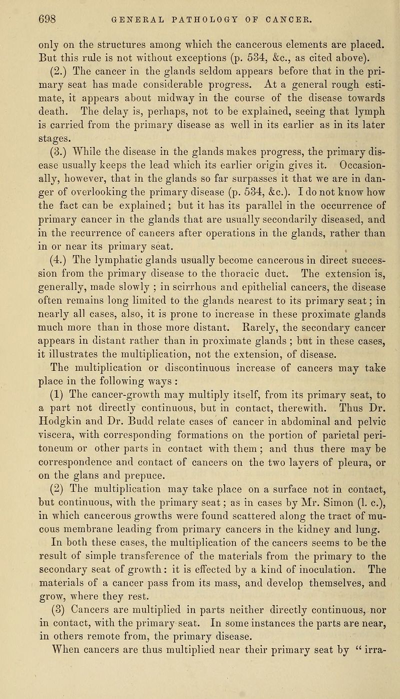 only on the structures among which the cancerous elements are placed. But this rule is not without exceptions (p. 534, &c., as cited above). (2.) The cancer in the glands seldom appears before that in the pri- mary seat has made considerable progress. At a general rough esti- mate, it appears about midway in the course of the disease towards death. The delay is, perhaps, not to be explained, seeing that lymph is carried from the primary disease as well in its earlier as in its later stages. (3.) While the disease in the glands makes progress, the primary dis- ease usually keeps the lead which its earlier origin gives it. Occasion- ally, however, that in the glands so far surpasses it that we are in dan- ger of overlooking the primary disease (p. 534, &c.). I do not know how the fact can be explained; but it has its parallel in the occurrence of primary cancer in the glands that are usually secondarily diseased, and in the recurrence of cancers after operations in the glands, rather than in or near its primary seat. (4.) The lymphatic glands us'ually become cancerous in direct succes- sion from the primary disease to the thoracic duct. The extension is, generally, made slowly ; in scirrhous and epithelial cancers, the disease often remains long limited to the glands nearest to its primary seat; in nearly all cases, also, it is prone to increase in these proximate glands much more than in those more distant. Rarely, the secondary cancer appears in distant rather than in proximate glands ; but in these cases, it illustrates the multiplication, not the extension, of disease. The multiplication or discontinuous increase of cancers may take place in the following ways : (1) The cancer-growth may multiply itself, from its primary seat, to a part not directly continuous, but in contact, therewith. Thus Dr. Hodgkin and Dr. Budd relate cases of cancer in abdominal and pelvic viscera, with corresponding formations on the portion of parietal peri- toneum or other parts in contact with them ; and thus there may be correspondence and contact of cancers on the two layers of pleura, or on the glans and prepuce. (2) The multiplication may take place on a surface not in contact, but continuous, with the primary seat; as in cases by Mr. Simon (1. c), in which cancerous growths were found scattered along the tract of mu- cous membrane leading from primary cancers in the kidney and lung. In both these cases, the multiplication of the cancers seems to be the result of simple transference of the materials from the primary to the secondary seat of growth: it is eifected by a kind of inoculation. The materials of a cancer pass from its mass, and develop themselves, and grow, where they rest. (3) Cancers are multiplied in parts neither directly continuous, nor in contact, with the primary seat. In some instances the parts are near, in others remote from, the primary disease. When cancers are thus multiplied near their primary seat by  irra-
