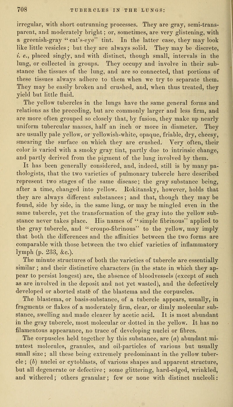 irregular, with short outrunning processes. They are gray, semi-trans- parent, and moderately bright; or, sometimes, are very glistening, with a greenish-gray  cat's-eye tint. In the latter case, they may look like little vesicles ; hut they are always solid. They may be discrete, i. e., placed singly, and with distinct, though small, intervals in the lung, or collected in groups. They occupy and involve in their sub- stance the tissues of the lung, and are so connected, that portions of these tissues always adhere to them when we try to separate them. They may be easily broken and crushed, and, when thus treated, they yield but little fluid. The yellow tubercles in the lungs have the same general forms and relations as the preceding, but are commonly larger and less firm, and are more often grouped so closely that, by fusion, they make up nearly uniform tubercular masses, half an inch or more in diameter. They are usually pale yellow, or yellowish-white, opaque, friable, dry, cheesy, smearing the surface on which they are crushed. Very often, their color is varied with a smoky gray tint, partly due to intrinsic change, and partly derived from the pigment of the lung involved by them. It has been generally considered, and, indeed, still is by many pa- thologists, that the two varieties of pulmonary tubercle here described represent two stages of the same disease; the gray substance being, after a time, changed into yellow. Rokitansky, however, holds that they are always diiferent substances; and that, though they may be found, side by side, in the same lung, or may be mingled even in the same tubercle, yet the transformation of the gray into the yellow sub- stance never takes place. His names of simple fibrinous applied to the gray tubercle, and  croupo-fibrinous to the yellow, may imply that both the differences and the aflSnities between the two forms are comparable with those between the two chief varieties of inflammatory lymph (p. 233, &c.). The minute structures of both the varieties of tubercle are essentially similar ; and their distinctive characters (in the state in which they ap- pear to persist longest) are, the absence of bloodvessels (except of such as are involved in the deposit and not yet wasted), and the defectively developed or aborted statfe of the blastema and the corpuscles. The blastema, or basis-substance, of a tubercle appears, usually, in fragments or flakes of a moderately firm, clear, or dimly molecular sub- stance, swelling and made clearer by acetic acid. It is most abundant in the gray tubercle, most molecular or dotted in the yellow. It has no filamentous appearance, no trace of developing nuclei or fibres. The corpuscles held together by this substance, are [a) abundant mi- nutest molecules, granules, and oil-particles of various but usually small size; all these being extremely predominant in the yellow tuber- cle ; {h) nuclei or cytoblasts, of various shapes and apparent structure, but all degenerate or defective; some glittering, hard-edged, wrinkled, and withered; others granular; few or none with distinct nucleoli: