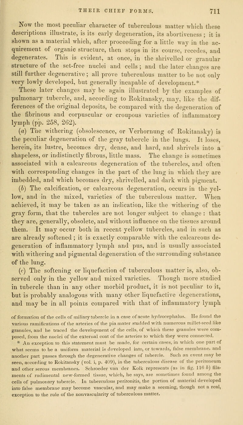 Now the most peculiar character of tuberculous matter which these descriptions illustrate, is its early degeneration, its abortiveness ; it is shown as a material which, after proceeding for a little way in the ac- quirement of organic structure, then stops in its course, recedes, and degenerates. This is evident, at once, in the shrivelled or granular structure of the set-free nuclei and cells ; and the later changes are still further degenerative; all prove tuberculous matter to be not only very lowly developed, but generally incapable of development.* These later changes may be again illustrated by the examples of pulmonary tubercle, and, according to Rokitansky, may, like the dif- ferences of the original deposits, be compared with the degeneration of the fibrinous and corpuscular or croupous varieties of inflammatory lymph (pp. 258, 262). (a) The withering (obsolescence, or Verhornung of Rokitansky) is the peculiar degeneration of the gray tubercle in the lungs. It loses, herein, its lustre, becomes dry, dense, and hard, and shrivels into a shapeless, or indistinctly fibrous, little mass. The change is sometimes associated with a calcareous degeneration of the tubercles, and often with corresponding changes in the part of the lung in which they are imbedded, and which becomes dry, shrivelled, and dark with pigment. (b) The calcification, or calcareous degeneration, occurs in the yel- low, and in the mixed, varieties of the tuberculous matter. When achieved, it may be taken as an indication, like the withering of the gray form, that the tubercles are not longer subject to change : that they are, generally, obsolete, and without influence on the tissues around them. It may occur both in recent yellow tubercles, and in such as are already softened ; it is exactly comparable with the calcareous de- generation of inflammatory lymph and pus, and is usually associated with withering and pigmental degeneration of the surrounding substance of the lung. (c) The softening or liquefaction of tuberculous matter is, also, ob- served only in the yellow and mixed varieties. Though more studied in tubercle than in any other morbid product, it is not peculiar to it, but is probably analogous with many other liquefactive degenerations, and may be in all points compared with that of inflammatory lymph of formation of the cells of miliary tubercle in a case of acute hydrocephalus. He found the various ramifications of the arteries of the pia mater studded with numerous millet-seed like granules, and he traced the development of the cells, of which these grannies were com- posed, from the nuclei of the external coat of the arteries to which they were connected. * An exception to this statement must be made, for certain cases, in which one part of what seems to be a uniform material is developed into, or towards, false membrane, and another part passes through the degenerative changes of tubercle. Such an event may be seen, according to Rokitansky (vol. i, p. 409), in the tuberculous disease of the peritoneum and other serous membranes. Schroeder van der Kolk represents (as in fig. 116 b) fila- ments of rudimental new-formed tissue, which, he says, are sometimes found among the cells of pulmonary tubercle. In tuberculous peritonitis, the portion of material developed into false membrane may become vascular, and may make a seeming, though not a real, exception to the rule of the nonvascularity of tuberculous matter.