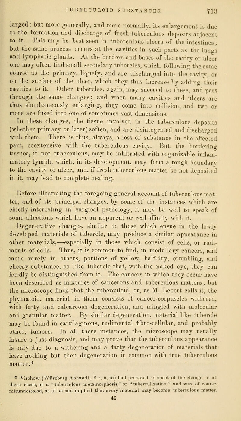 larged: but more generally, and more normally, its enlargement is due to the formation and discharge of fresh tuberculous deposits adjacent to it. This may be best seen in tuberculous ulcers of the intestines; but the same process occurs at the cavities in such parts as the lun<TS and lymphatic glands. At the borders and bases of the cavity or ulcer one may often find small secondary tubercles, which, following the same course as the primary, liquefy, and are discharged into the cavity, or on the surface of the ulcer, which they thus increase by adding their cavities to it. Other tubercles, again, may succeed to these, and pass through the same changes; and when many cavities and ulcers are thus simultaneously enlarging, they come into collision, and two or more are fused into one of sometimes vast dimensions. In these changes, the tissue involved in the tuberculous deposits (whether primary or later) soften, and are disintegrated and discharged with them. There is thus, always, a loss of substance in the affected part, coextensive with the tuberculous cavity. But, the bordering tissues, if not tuberculous, may be infiltrated with organizable inflam- matory lymph, which, in its development, may form a tough boundary to the cavity or ulcer, and, if fresh tuberculous matter be not deposited in it, may lead to complete healing. Before illustrating the foregoing general account of tuberculous mat- ter, and of its principal changes, by some of the instances which are chiefly interesting in surgical pathology, it may be well to speak of some afiections which have an apparent or real affinity with it. Degenerative changes, similar to those which ensue in the lowly developed materials of tubercle, may produce a similar appearance in other materials,—especially in those which consist of cells, or rudi- ments of cells. Thus, it is common to find, in medullary cancers, and more rarely in others, portions of yellow, half-dry, crumbling, and cheesy substance, so like tubercle that, with the naked eye, they can hardly be distinguished from it. The cancers in which they occur have been described as mixtures of cancerous and tuberculous matters; but the microscope finds that the tuberculoid, or, as M. Lebert calls it, the phymatoid, material in them consists of cancer-corpuscles withered, with fatty and calcareous degeneration, and mingled with molecular and granular matter. By similar degeneration, material like tubercle may be found in cartilaginous, rudimental fibro-cellular, and probably other, tumors. In all these instances, the microscope may usually insure a just diagnosis, and may prove that the tuberculous appearance is only due to a withering and a fatty degeneration of materials that have nothing but their degeneration in common with true tuberculous matter.* * Virchow (Wiirzburg Abhandl., B. i, ii, iii) had proposed to speak of the change, in all these cases, as a tuberculous metamorphosis, or tuberculization, and was, of course, misunderstood, as if he had implied that every material may become tuberculous matter. 46