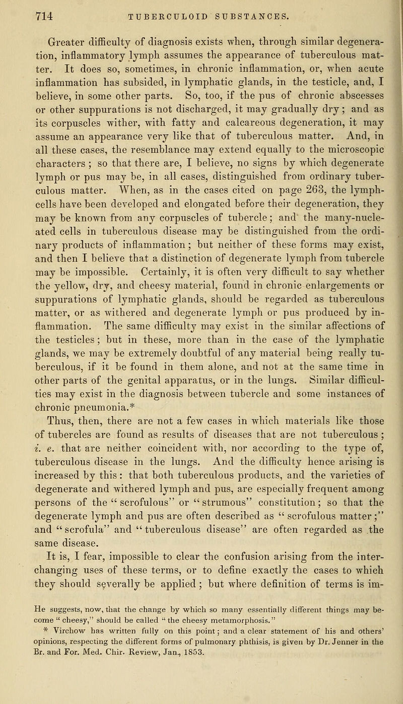 Greater difficulty of diagnosis exists when, through similar degenera- tion, inflammatory lymph assumes the appearance of tuberculous mat- ter. It does so, sometimes, in chronic inflammation, or, when acute inflammation has subsided, in lymphatic glands, in the testicle, and, I believe, in some other parts. So, too, if the pus of chronic abscesses or other suppurations is not discharged, it may gradually dry; and as its corpuscles wither, with fatty and calcareous degeneration, it may assume an appearance very like that of tuberculous matter. And, in all these cases, the resemblance may extend equally to the microscopic characters ; so that there are, I believe, no signs by which degenerate lymph or pus may be, in all cases, distinguished from ordinary tuber- culous matter. When, as in the cases cited on page 263, the lymph- cells have been developed and elongated before their degeneration, they may be known from any corpuscles of tubercle; and' the many-nucle- ated cells in tuberculous disease may be distinguished from the ordi- nary products of inflammation; but neither of these forms may exist, and then I believe that a distinction of degenerate lymph from tubercle may be impossible. Certainly, it is often very difficult to say whether the yellow, dry, and cheesy material, found in chronic enlargements or suppurations of lymphatic glands, should be regarded as tuberculous matter, or as withered and degenerate lymph or pus produced by in- flammation. The same difficulty may exist in the similar affections of the testicles; but in these, more than in the case of the lymphatic glands, we may be extremely doubtful of any material being really tu- berculous, if it be found in them alone, and not at the same time in other parts of the genital apparatus, or in the lungs. Similar difficul- ties may exist in the diagnosis between tubercle and some instances of chronic pneumonia.* Thus, then, there are not a few cases in which materials like those of tubercles are found as results of diseases that are not tuberculous ; ^. e. that are neither coincident with, nor according to the type of, tuberculous disease in the lungs. And the difficulty hence arising is increased by this: that both tuberculous products, and the varieties of degenerate and withered lymph and pus, are especially frequent among persons of the  scrofulous or strumous constitution; so that the degenerate lymph and pus are often described as  scrofulous matter; and scrofula and tuberculous disease are often regarded as the same disease. It is, I fear, impossible to clear the confusion arising from the inter- changing uses of these terms, or to define exactly the cases to which they should severally be applied ; but where definition of terms is im- He suggests, now, that the change by which so many essentially different things may be- come  cheesy, should be called  the eheesy metamorphosis. * Virchow has written fully on this point; and a clear statement of his and others' opinions, respecting the different forms of pulmonary phthisis, is given by Dr. Jenner in the Br. and For. Med. Chir. Review, Jan., 1853.