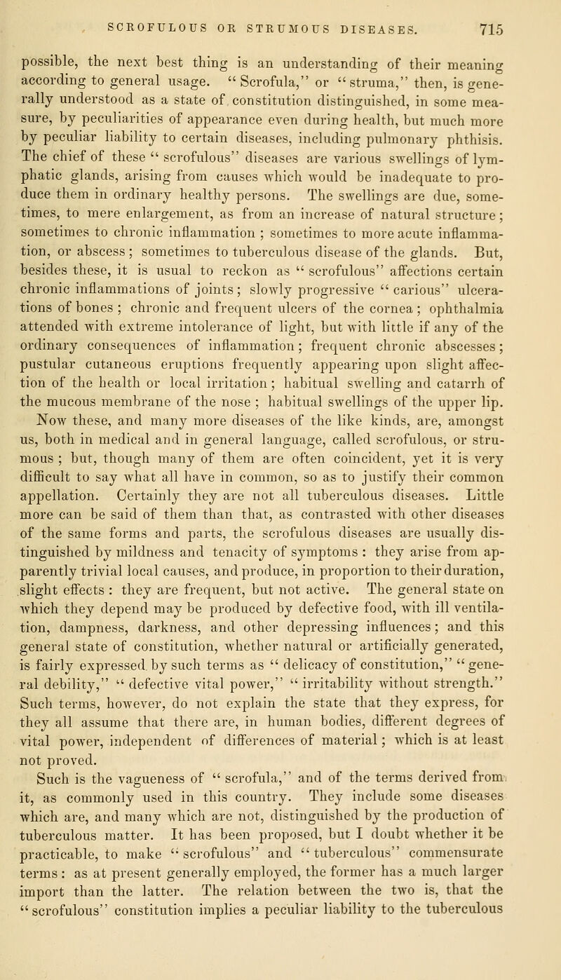 possible, the next best thing is an understanding of their meaning according to general usage.  Scrofula, or  struma, then, is gene- rally understood as a state of constitution distinguished, in some mea- sure, by peculiarities of appearance even during health, but much more by peculiar liability to certain diseases, including pulmonary phthisis. The chief of these  scrofulous diseases are various swellings of lym- phatic glands, arising from causes which would be inadequate to pro- duce them in ordinary healthy persons. The swellings are due, some- times, to mere enlargement, as from an increase of natural structure; sometimes to chronic inflammation ; sometimes to more acute inflamma- tion, or abscess ; sometimes to tuberculous disease of the glands. But, besides these, it is usual to reckon as  scrofulous affections certain chronic inflammations of joints ; slowly progressive carious ulcera- tions of bones ; chronic and frequent ulcers of the cornea ; ophthalmia attended with extreme intolerance of light, but with little if any of the ordinary consequences of inflammation; frequent chronic abscesses; pustular cutaneous eruptions frequently appearing upon slight aflec- tion of the health or local irritation; habitual swelling and catarrh of the mucous membrane of the nose ; habitual swellings of the upper lip. Now these, and many more diseases of the like kinds, are, amongst us, both in medical and in general language, called scrofulous, or stru- mous ; but, though many of them are often coincident, yet it is very difficult to say what all have in common, so as to justify their common appellation. Certainly they are not all tuberculous diseases. Little more can be said of them than that, as contrasted with other diseases of the same forms and parts, the scrofulous diseases are usually dis- tinguished by mildness and tenacity of symptoms : they arise from ap- parently trivial local causes, and produce, in proportion to their duration, slight effects : they are frequent, but not active. The general state on which they depend may be produced by defective food, with ill ventila- tion, dampness, darkness, and other depressing influences; and this general state of constitution, whether natural or artificially generated, is fairly expressed, by such terms as  delicacy of constitution, gene- ral debility,  defective vital power, irritability without strength. Such terms, however, do not explain the state that they express, for they all assume that there are, in human bodies, different degrees of vital power, independent of differences of material; which is at least not proved. Such is the vagueness of  scrofula, and of the terms derived from, it, as commonly used in this country. They include some diseases which are, and many which are not, distinguished by the production of tuberculous matter. It has been proposed, but I doubt whether it be practicable, to make scrofulous and tuberculous commensurate terms : as at present generally employed, the former has a much larger import than the latter. The relation between the two is, that the scrofulous constitution implies a peculiar liability to the tuberculous