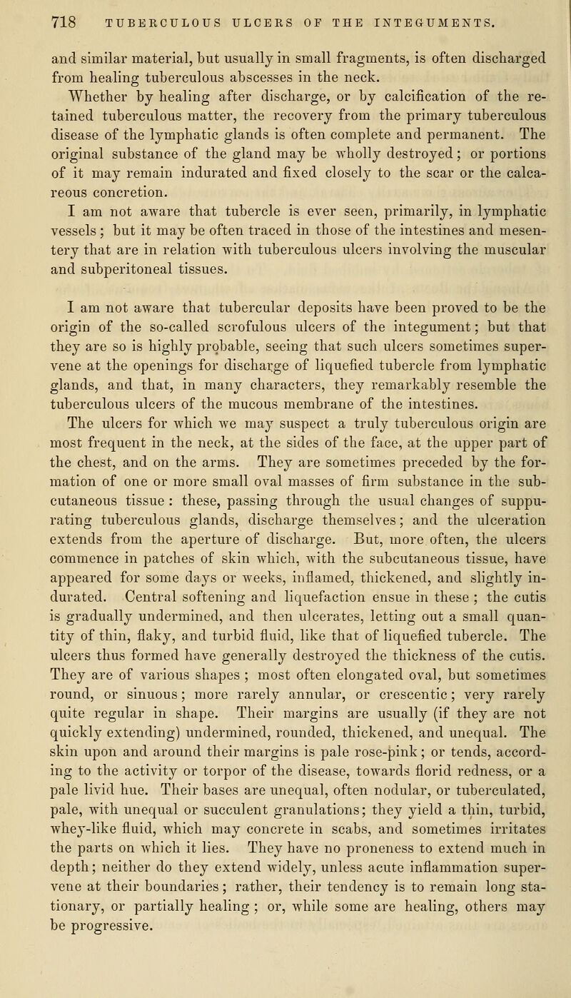 and similar material, but usually in small fragments, is often discharged from healing tuberculous abscesses in the neck. Whether by healing after discharge, or by calcification of the re- tained tuberculous matter, the recovery from the primary tuberculous disease of the lymphatic glands is often complete and permanent. The original substance of the gland may be wholly destroyed; or portions of it may remain indurated and fixed closely to the scar or the calca- reous concretion. I am not aware that tubercle is ever seen, primarily, in lymphatic vessels ; but it may be often traced in those of the intestines and mesen- tery that are in relation with tuberculous ulcers involving the muscular and subperitoneal tissues. I am not aware that tubercular deposits have been proved to be the origin of the so-called scrofulous ulcers of the integument; but that they are so is highly probable, seeing that such ulcers sometimes super- vene at the openings for discharge of liquefied tubercle from lymphatic glands, and that, in many characters, they remarkably resemble the tuberculous ulcers of the mucous membrane of the intestines. The ulcers for which we may suspect a truly tuberculous origin are most frequent in the neck, at the sides of the face, at the upper part of the chest, and on the arms. They are sometimes preceded by the for- mation of one or more small oval masses of firm substance in the sub- cutaneous tissue : these, passing through the usual changes of suppu- rating tuberculous glands, discharge themselves; and the ulceration extends from the aperture of discharge. But, more often, the ulcers commence in patches of skin which, Avith the subcutaneous tissue, have appeared for some days or weeks, inflamed, thickened, and slightly in- durated. Central softening and liquefaction ensue in these ; the cutis is gradually undermined, and then ulcerates, letting out a small quan- tity of thin, flaky, and turbid fluid, like that of liquefied tubercle. The ulcers thus formed have generally destroyed the thickness of the cutis. They are of various shapes ; most often elongated oval, but sometimes round, or sinuous; more rarely annular, or crescentic; very rarely quite regular in shape. Their margins are usually (if they are not quickly extending) undermined, rounded, thickened, and unequal. The skin upon and around their margins is pale rose-pink; or tends, accord- ing to the activity or torpor of the disease, towards florid redness, or a pale livid hue. Their bases are unequal, often nodular, or tuberculated, pale, with unequal or succulent granulations; they yield a thin, turbid, whey-like fluid, which may concrete in scabs, and sometimes irritates the parts on Avhich it lies. They have no proneness to extend much in depth; neither do they extend widely, unless acute inflammation super- vene at their boundaries; rather, their tendency is to remain long sta- tionary, or partially healing ; or, while some are healing, others may be progressive.