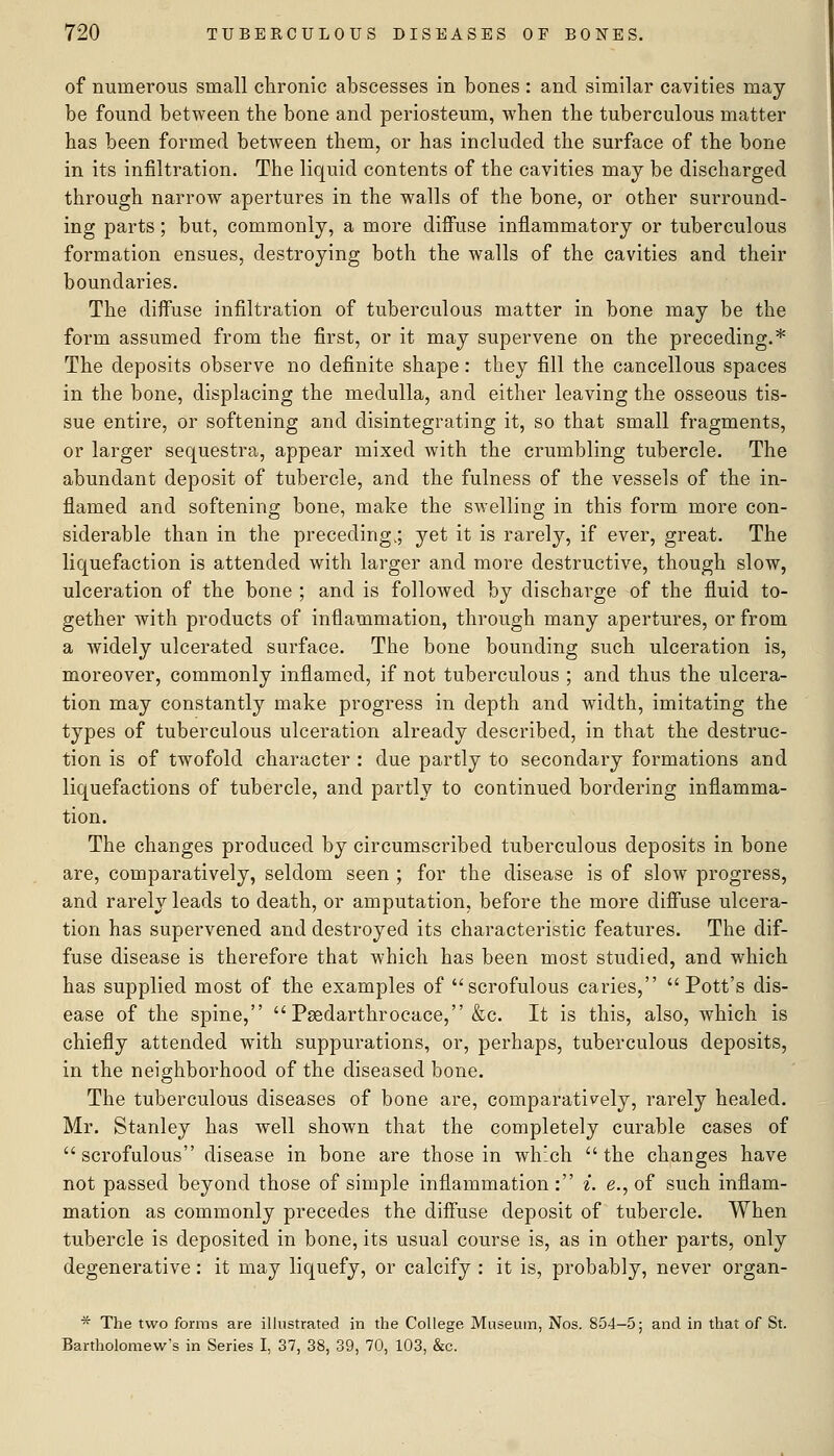 of numerous small chronic abscesses in bones : and similar cavities may be found between the bone and periosteum, when the tuberculous matter has been formed between them, or has included the surface of the bone in its infiltration. The liquid contents of the cavities may be discharged through narrow apertures in the walls of the bone, or other surround- ing parts; but, commonly, a more diffuse inflammatory or tuberculous formation ensues, destroying both the walls of the cavities and their boundaries. The diffuse infiltration of tuberculous matter in bone may be the form assumed from the first, or it may supervene on the preceding.* The deposits observe no definite shape: they fill the cancellous spaces in the bone, displacing the medulla, and either leaving the osseous tis- sue entire, or softening and disintegrating it, so that small fragments, or larger sequestra, appear mixed with the crumbling tubercle. The abundant deposit of tubercle, and the fulness of the vessels of the in- flamed and softening bone, make the swelling in this form more con- siderable than in the preceding.; yet it is rarely, if ever, great. The liquefaction is attended with larger and more destructive, though slow, ulceration of the bone ; and is followed by discharge of the fluid to- gether with products of inflammation, through many apertures, or from a widely ulcerated surface. The bone bounding such ulceration is, moreover, commonly inflamed, if not tuberculous ; and thus the ulcera- tion may constantly make progress in depth and width, imitating the types of tuberculous ulceration already described, in that the destruc- tion is of twofold character : due partly to secondary formations and liquefactions of tubercle, and partly to continued bordering inflamma- tion. The changes produced by circumscribed tuberculous deposits in bone are, comparatively, seldom seen ; for the disease is of slow progress, and rarely leads to death, or amputation, before the more diffuse ulcera- tion has supervened and destroyed its characteristic features. The dif- fuse disease is therefore that which has been most studied, and which has supplied most of the examples of scrofulous caries, Pott's dis- ease of the spine, Psedarthrocace, &c. It is this, also, which is chiefly attended with suppurations, or, perhaps, tuberculous deposits, in the neighborhood of the diseased bone. The tuberculous diseases of bone are, comparatively, rarely healed. Mr. Stanley has well shown that the completely curable cases of scrofulous disease in bone are those in which the changes have not passed beyond those of simple inflammation : ^. e., of such inflam- mation as commonly precedes the diffuse deposit of tubercle. When tubercle is deposited in bone, its usual course is, as in other parts, only degenerative: it may liquefy, or calcify : it is, probably, never organ- ■^ The two forms are illustrated in the College Museum, Nos. 854-5; and in that of St. Bartholomew's in Series I, 37, 38, 39, 70, 103, &c.