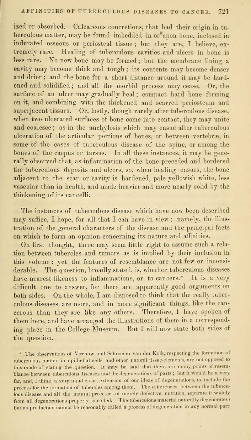 ized or absorbed. Calcareous concretions, that had their origin in tu- berculous matter, may be found imbedded in or*upon bone, inclosed in indurated osseous or periosteal tissue ; but they are, I believe, ex- tremely rare. Healing of tuberculous cavities and ulcers in bone is less rare. No new bone may be formed; but the membrane lining a cavity may become thick and tough ; its contents may become denser and drier ; and the bone for a short distance around it may be hard- ened and solidified; and all the morbid process may cease. Or, the surface of an ulcer may gradually heal; compact hard bone forming on it, and combining with the thickened and scarred periosteum and superjacent tissues. Or, lastly, though rarely after tuberculous disease, when t>wo ulcerated surfaces of bone come into contact, they may unite and coalesce; as in the anchylosis which may ensue after tuberculous ulceration of the articular portions of bones, or between vertebrae, in some of the cases of tuberculous disease of the spine, or among the bones of the carpus or tarsus. In all these instances, it may be gene- rally observed that, as inflammation of the bone preceded and bordered the tuberculous deposits and ulcers, so, when healing ensues, the bone adjacent to the scar or cavity is hardened, pale yellowish white, less vascular than in health, and made heavier and more nearly solid by the thickening of its cancelli. The instances of tuberculous disease which have now been described may suffice, I hope, for all that I can have in view; namely, the illus- tration of the general characters of the disease and the principal facts on which to form an opinion concerning its nature and affinities. On first thought, there may seem little right to assume such a rela- tion between tubercles and tumors as is implied by their inclusion in this volume : yet the features of resemblance are not few or inconsi- derable. The question, broadly stated, is, whether tuberculous diseases have nearest likeness to inflammations, or to cancers.* It is a very difficult one to answer, for there are apparently good arguments on both sides. On the whole, I am disposed to think that the really tuber- culous diseases are more, and in more significant things, like the can- cerous than they are like any others. Therefore, I have spoken of them here, and have arranged the illustrations of them in a correspond- ing place in the College Museum. But I will now state both sides of the question. * The observations of Virchow and Schroeder van der Kolk, respecting the formation of tuberculous matter in epithelial cells and other natural tissue-elements, are not opposed to this mode of stating the question. It may be said that there are many points of resem- blance betvi^een tuberculous diseases and the degenerations of parts ; but it would be a very far, and, I think, a very injudicious, extension of our ideas of degenerations, to include the process for the formation of tubercles among them. The differences between the tubercu- lous disease and all the natural processes of merely defective nutrition, separate it widely from all degenerations properly so called. The tuberculous material naturally degenerates; but its production cannot be reasonably called a process of degeneration in any normal parr