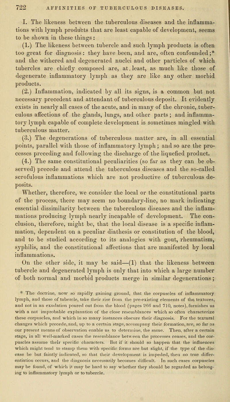 I. The likeness between the tuberculous diseases and the inflamma- tions with lymph products that are least capable of development, seems to be shown in these things : (1.) The likeness between tubercle and such lymph products is often too great for diagnosis : they have been, and are, often confounded ;* and the withered and degenerated nuclei and other particles of which tubercles are chiefly composed are, at. least, as much like those of degenerate inflammatory lymph as they are like any other morbid products. (2.) Inflammation, indicated by all its signs, is a common but not necessary precedent and attendant of tuberculous deposit. It evidently exists in nearly all cases of the acute, and in many of the chronic, tuber- culous afiections of the glands, lungs, and other parts; and inflamma- tory lymph capable of complete development is sometimes mingled with tuberculous matter. (3.) The degenerations of tuberculous matter are, in all essential points, parallel with those of inflammatory lymph; and so are the pro- cesses preceding and following the discharge of the liquefied product. (4.) The same constitutional peculiarities (so far as they can be ob- served) precede and attend the tuberculous diseases and the so-called scrofulous inflammations which are not productive of tuberculous de- posits. Whether, therefore, w^e consider the local or the constitutional parts of the process, there may seem no boundary-line, no mark indicating essential dissimilarity between the tuberculous diseases and the inflam- mations producing lymph nearly incapable of development. The con- clusion, therefore, might be, that the local disease is a specific inflam- mation, dependent on a peculiar diathesis or constitution of the blood, and to be studied according to its analogies with gout, rheumatism, syphilis, and the constitutional afiections that are manifested by local inflammations. On the other side, it may be said—(1) that the likeness between tubercle and degenerated lymph is only that into which a large number of both normal and morbid products merge in similar degenerations; * The doctrine, now so rapidly gaining ground, that the corpuscles of inflammatory lymph, and those of tubercle, take their rise from the pre-existing elements of the textures, and not in an exudation poured out from the blood (pages 266 and 710, notes), furnishes us with a not improbable explanation of the close resemblances which so often characterize these corpuscles, and which in so many instances obscure their diagnosis. For the textural changes which precede, and, up to a certain stage, accompany their formation, are, so far as our present means of observation enable us to determine, the same. Then, after a certain stage, in all well-marked cases the resemblance between the processes ceases, and the cor- puscles assume their specific characters. But if it should so happen that the influences which might tend to stamp them with specific forms are but slight, if the type of the dis- ease be but faintly indicated, so that their development is impeded, then no true differ- entiation occurs, and the diagnosis necessarily becomes difficult. In such cases corpuscles may be found, of which it may be hard to say whether they should be regarded as belong- ing to inflammatory lymph or to tubercle.