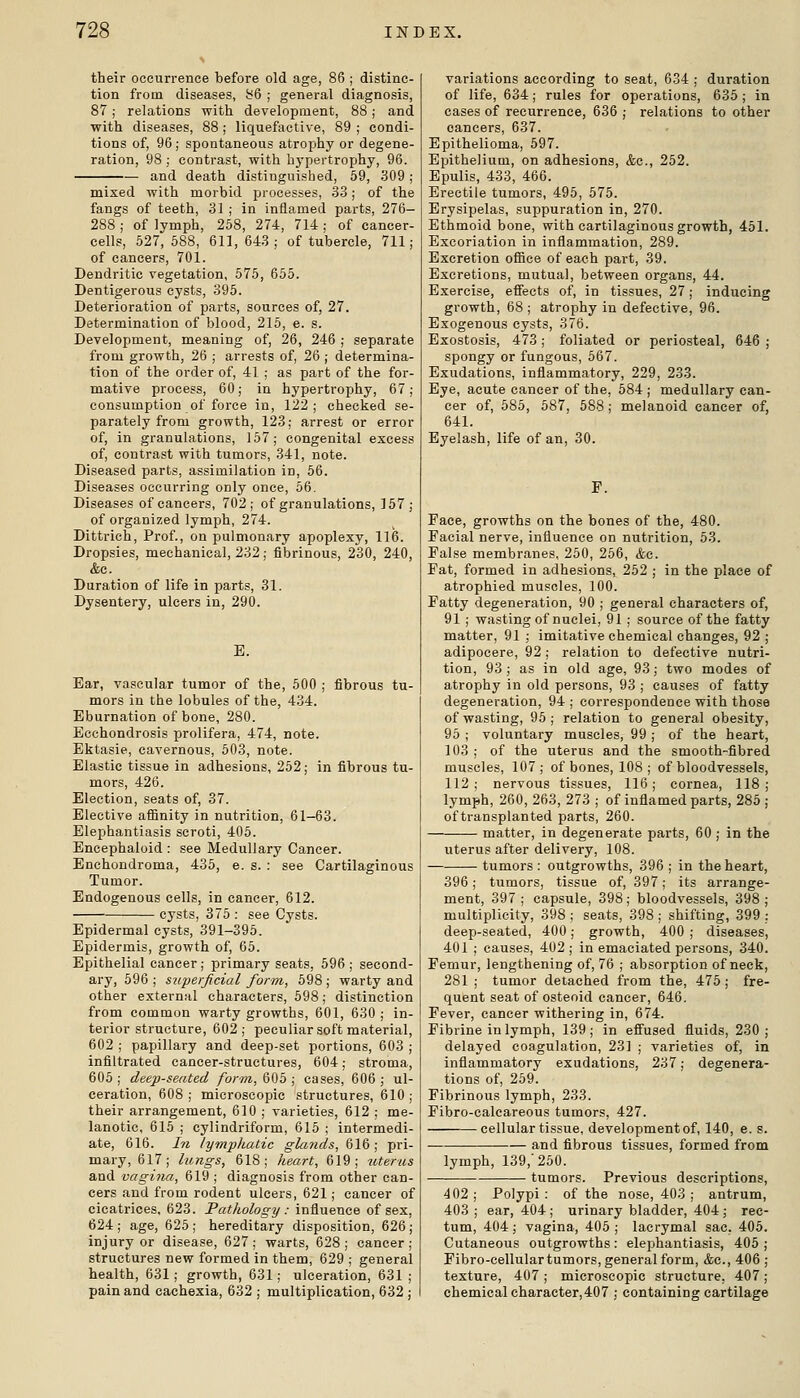 their occurrence before old age, 86 ; distinc- tion from diseases, bQ ; general diagnosis, 87; relations with development, 88; and with diseases, 88 ; liquefactive, 89 ; condi- tions of, 96; spontaneous atrophy or degene- ration, 98; contrast, with hj-pertrophy, 96. — and death distinguished, 69, 309; mixed with morbid processes, 33; of the fangs of teeth, 31 ; in inflamed parts, 276- 288 ; of lymph, 258, 274, 714 ; of cancer- cells, 527, 588, 611, 643; of tubercle, 711; of cancers, 701. Dendritic vegetation, 575, 655. Dentigerous cysts, 395. Deterioration of parts, sources of, 27. Determination of blood, 215, e. s. Development, meaning of, 26, 246 ; separate from growth, 26 ; arrests of, 26 ; determina- tion of the order of, 41 ; as part of the for- mative process, 60; in hypertrophy, 67; consumption of force in, 122 ; checked se- parately from growth, 123; arrest or error of, in granulations, 157; congenital excess of, contrast with tumors, 341, note. Diseased parts, assimilation in, 56. Diseases occurring only once, 56. Diseases of cancers, 702; of granulations, 157; of organized lymph, 274. Dittrich, Prof., on pulmonary apoplexy, 116. Dropsies, mechanical, 232; fibrinous, 230, 240, &o. Duration of life in parts, 31. Dysentery, ulcers in, 290. E. Ear, vascular tumor of the, 500 ; fibrous tu- mors in the lobules of the, 434. Eburnation of bone, 280. Ecchondrosis prolifera, 474, note. Ektasie, cavernous, 603, note. Elastic tissue in adhesions, 252; in fibrous tu- mors, 426. Election, seats of, 37. Elective affinity in nutrition, 61-63. Elephantiasis scroti, 405. Encephaloid : see Medullary Cancer. Enchondroma, 435, e. s. : see Cartilaginous Tumor. Endogenous cells, in cancer, 612. cysts, 376 : see Cysts. Epidermal cysts, 391-395. Epidermis, growth of, 65. Epithelial cancer; primary seats, 596 ; second- ary, 596 ; superficial form, 598 ; warty and other external characters, 598; distinction from common warty growths, 601, 630 ; in- terior structure, 602; peculiar soft material, 602 ; papillary and deep-set portions, 603 ; infiltrated cancer-structures, 604; stroma, 605; deep-seated form, Qi)b ; eases, 606; ul- ceration, 608 ; microscopic structures, 610 ; their arrangement, 610 ; varieties, 612 ; me- lanotic, 616 ; cylindriform, 615 ; intermedi- ate, 616. hi lymphatic glands, 616; pri- mary, 617; lungs, 618; heart, 619; uterus and vagina, 619 ; diagnosis from other can- cers and from rodent ulcers, 621; cancer of cicatrices, 623. Pathology : influence of sex, 624 ; age, 625 ; hereditary disposition, 626 ; injury or disease, 627; warts, 628; cancer; structures new formed in them, 629 ; general health, 631; growth, 631; ulceration, 631 ; pain and cachexia, 632 ; multiplication, 632 ; variations according to seat, 634 ; duration of life, 634; rules for operations, 635 ; in cases of recurrence, 636 ; relations to other cancers, 637. Epithelioma, 697. Epithelium, on adhesions, &c., 252. Epulis, 433, 466. Erectile tumors, 495, 675. Erysipelas, suppuration in, 270. Ethmoid bone, with cartilaginous growth, 451. Excoriation in inflammation, 289. Excretion office of each part, 39. Excretions, mutual, between organs, 44. Exercise, effects of, in tissues, 27; inducing growth, 68 ; atrophy in defective, 96. Exogenous cysts, 376. Exostosis, 473 ; foliated or periosteal, 646 ; spongy or fungous, 567. Exudations, inflammatory, 229, 233. Eye, acute cancer of the, 584 ; medullary can- cer of, 685, 587, 588; melanoid cancer of, 641. Eyelash, life of an, 30. Face, growths on the bones of the, 480. Facial nerve, influence on nutrition, 63. False membranes, 260, 266, &c. Fat, formed in adhesions, 252 ; in the place of atrophied muscles, 100. Fatty degeneration, 90 ; general characters of, 91 ; wasting of nuclei, 91 ; source of the fatty matter, 91 ; imitative chemical changes, 92 ; adipocere, 92 ; relation to defective nutri- tion, 93; as in old age, 93; two modes of atrophy in old persons, 93 ; causes of fatty degeneration, 94 ; correspondence with those of wasting, 95; relation to general obesity, 95 ; voluntary muscles, 99 ; of the heart, 103 ; of the uterus and the smooth-fibred muscles, 107; of bones, 108 ; of bloodvessels, 112; nervous tissues, 116; cornea, 118; lymph, 260, 263, 273 ; of inflamed parts, 286 ; of transplanted parts, 260. matter, in degenerate parts, 60 ; in the uterus after delivery, 108. tumors: outgrowths, 396 ; in the heart, 396; tumors, tissue of, 397; its arrange- ment, 397 ; capsule, 398 ; bloodvessels, 398 ; multiplicity, 398 ; seats, 398 ; shifting, 399 ; deep-seated, 400; growth, 400 ; diseases, 401 ; causes, 402 ; in emaciated persons, 340. Femur, lengthening of, 76 ; absorption of neck, 281 ; tumor detached from the, 475 ; fre- quent seat of osteoid cancer, 646. Fever, cancer withering in, 674. Fibrine in lymph, 139; in effused fluids, 230; delayed coagulation, 23] ; varieties of, in inflammatory exudations, 237; degenera- tions of, 269. Fibrinous lymph, 233. Fibro-calcareous tumors, 427. cellular tissue, development of, 140, e. s. and fibrous tissues, formed from lymph, 139,'260. tumors. Previous descriptions. 402 ; Polypi : of the nose, 403 ; antrum, 403 ; ear, 404 ; urinary bladder, 404 ; rec- tum, 404; vagina, 406; lacrymal sac. 406. Cutaneous outgrowths : elephantiasis, 405 ; Fibro-cellular tumors, general form, <fcc., 406 ; texture, 407 ; microscopic structure, 407; chemical character,407 ; containing cartilage