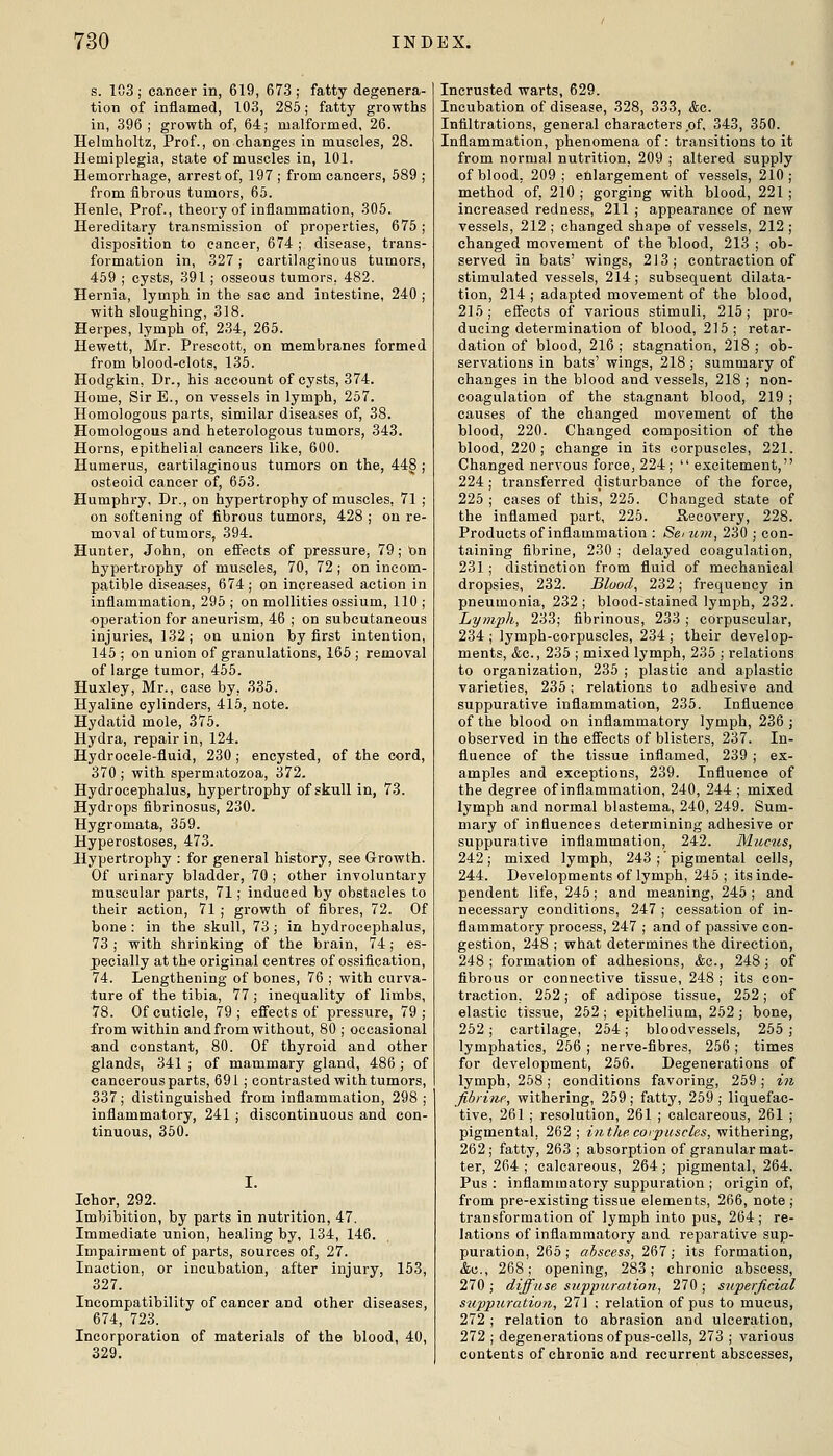 s. 103 ; cancer in, 619, 673 ; fatty degenera- tion of inflamed, 103, 285; fatty growths in, 396 ; growth of, 64; malformed, 26. Helmholtz, Prof., on changes in muscles, 28. Hemiplegia, state of muscles in, 101. Hemorrhage, arrest of, 197 ; from cancers, 689 ; from fibrous tumors, 65. Henle, Prof., theoi-y of inflammation, 305. Hereditary transmission of properties, 675; disposition to cancer, 674 ; disease, trans- formation in, 327; cartilaginous tumors, 459 ; cysts, 391; osseous tumors, 482. Hernia, lymph in the sac and intestine, 240 ; with sloughing, 318. Herpes, lymph of, 234, 265. Hewett, Mr. Prescott, on membranes formed from blood-clots, 135. Hodgkin, Dr., his account of cysts, 374. Home, Sir E., on vessels in lymph, 257. Homologous parts, similar diseases of, 38. Homologous and heterologous tumors, 343. Horns, epithelial cancers like, 600. Humerus, cartilaginous tumors on the, 44§ j osteoid cancer of, 653. Humphry, Dr., on hypertrophy of muscles, 71 ; on softening of fibrous tumors, 428 ; on re- moval of tumors, 394. Hunter, John, on effects of pressure, 79; On hypertrophy of muscles, 70, 72 ; on incom- patible diseases, 674; on increased action in inflammation, 295 ; on mollities ossium, 110 ; ■operation for aneurism, 46 ; on subcutaneous injuries, 132; ou union by first intention, 145 ; on union of granulations, 165 ; removal of large tumor, 455. Huxley, Mr., case by, 335. Hyaline cylinders, 415, note. Hydatid mole, 375. Hydra, repair in, 124. Hydrocele-fluid, 230; encysted, of the cord, 370 ; with spermatozoa, 372. Hydrocephalus, hypertrophy of skull in, 73. Hydrops fibrinosus, 230. Hygromata, 359. Hyperostoses, 473. Hypertrophy : for general history, see Growth. Of urinary bladder, 70 ; other involuntary muscular parts, 71; induced by obstacles to their action, 71 ; growth of fibres, 72. Of bone : in the skull, 73; in hydrocephalus, 73 ; with shrinking of the brain, 74; es- pecially at the original centres of ossification, 74. Lengthening of bones, 76 ; with curva- ture of the tibia, 77; inequality of limbs, 78. Of cuticle, 79; effects of pressure, 79; from within and from without, 80 ; occasional and constant, 80. Of thyroid and other glands, 341 ; of mammary gland, 486 ; of cancerous parts, 691; contrasted with tumors, 337; distinguished from inflammation, 298 ; inflammatory, 241 ; discontinuous and con- tinuous, 350. Ichor, 292. Imbibition, by parts in nutrition, 47. Immediate union, healing by, 134, 146. Impairment of parts, sources of, 27. Inaction, or incubation, after injury, 153, 327. Incompatibility of cancer and other diseases, 674, 723. Incorporation of materials of the blood, 40, 329. Incrusted warts, 629. Incubation of disease, 328, 333, &g. Infiltrations, general characters ,of, 343, 350. Inflammation, phenomena of: transitions to it from normal nutrition, 209 ; altered supply of blood, 209 ; enlargement of vessels, 210; method of, 210 ; gorging with blood, 221 ; increased redness, 211 ; appearance of new vessels, 212 ; changed shape of vessels, 212 ; changed movement of the blood, 213 ; ob- served in bats' wings, 213; contraction of stimulated vessels, 214; subsequent dilata- tion, 214; adapted movement of the blood, 215; effects of various stimuli, 215; pro- ducing determination of blood, 215 ; retar- dation of blood, 216 ; stagnation, 218 ; ob- servations in bats' wings, 218 ; summary of changes in the blood and vessels, 218 ; non- coagulation of the stagnant blood, 219; causes of the changed movement of the blood, 220. Changed composition of the blood, 220 ; change in its corpuscles, 221. Changed nervous force, 224;  excitement, 224; transferred disturbance of the force, 225 ; cases of this, 225. Changed state of the inflamed part, 226. Recovery, 228. Products of inflammation : Sei urn, 230 ; con- taining fibrine, 230 ; delayed coagulation, 231; distinction from fluid of mechanical dropsies, 232. Blood, 232; frequency in pneumonia, 232; blood-stained lymph, 232. Lymph, 233; fibrinous, 233 ; corpuscular, 234 ; lymph-corpuscles, 234 ; their develop- ments, &c., 235 ; mixed lymph, 235 ; relations to organization, 235 ; plastic and aplastic varieties, 235; relations to adhesive and suppurative inflammation, 235. Influence of the blood on inflammatory lymph, 236; observed in the effects of blisters, 237. In- fluence of the tissue inflamed, 239 ; ex- amples and exceptions, 239. Influence of the degree of inflammation, 240, 244 ; mixed lymph and normal blastema, 240, 249. Sum- mary of influences determining adhesive or suppurative inflammation, 242. Muctis, 242; mixed lymph, 243 ; pigmental cells, 244. Developments of lymph, 245; its inde- pendent life, 245; and meaning, 245; and necessary conditions, 247 ; cessation of in- flammatory process, 247 ; and of passive con- gestion, 248 ; what determines the direction, 248; formation of adhesions, &c., 248; of fibrous or connective tissue, 248 ; its con- traction, 262; of adipose tissue, 252; of elastic tissue, 252 ; epithelium, 252; bone, 252; cartilage, 254; bloodvessels, 255 ; lymphatics, 256 ; nerve-fibres, 256 ; times for development, 256. Degenerations of lymph, 258; conditions favoring, 259 ; zw fibrine, withering, 259; fatty, 259 ; liquefac- tive, 261 ; resolution, 261 ; calcareous, 261 ; pigmental, 262 ; in the. corpuscles, withering, 262 ; fatty, 263 ; absorption of granular mat- ter, 264; calcareous, 264; pigmental, 264. Pus ; inflammatory suppuration ; origin of, from pre-existing tissue elements, 266, note ; transformation of lymph into pus, 264; re- lations of inflammatory and reparative sup- puration, 265; abscess, 267; its formation, &c., 268; opening, 283; chronic abscess, 270 ; diffuse suppuration, 270 ; superficial suppuration, 271 ; relation of pus to mucus, 272 ; relation to abrasion and ulceration, 272 ; degenerations of pus-cells, 273 ; various contents of chronic and recurrent abscesses,