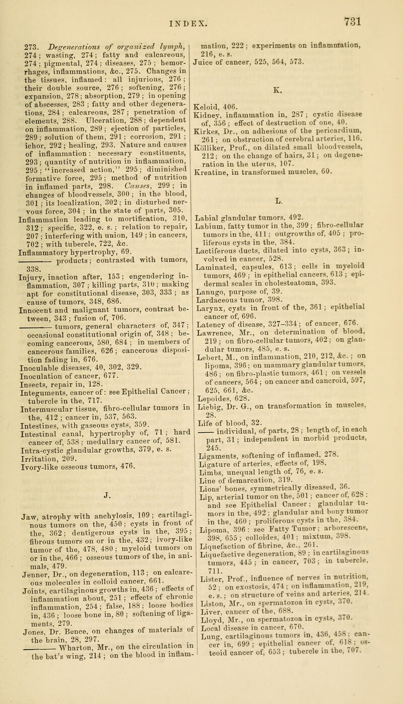 273. Degenerations of organized h/mph, 274; wasting, 274; fatty and calcareous, 274 ; pigmental, 274; diseases, 275 ; hemor- rhages, inflammations, &c., 275. Changes in the tissues, inflamed: all injurious, 276 ; their double source, 276; softening, 276; expansion, 278; absorption, 279 ; in opening of abscesses, 28-3 ; fatty and other degenera- tions, 284 ; calcareous, 287 ; penetration of elements, 288. Ulceration, 288 ; dependent on inflammation, 289 ; ejection of particles, 289 ; solution of them, 291; corrosion, 291 ; ichor, 292 ; healing, 293. Nature and causes of inflammation: necessary constituents, 293; quantity of nutrition in inflammation, 295 ; increased action, 295; diminished formative force, 295; method of nutrition in inflamed parts, 298. Causes, 299 ; in changes of bloodvessels, 300 ; in the blood, 301 ; its localization, 302 ; in disturbed ner- vous force, 304 ; in the state of parts, 305. Inflammation leading to mortification, 310, 312 ; specific, 322, e. s. ; relation to repair, 207 ; interfering with union, 149 ; in cancers, 702 ; with tubercle, 722, &c. Inflammatory hypertrophy, 69. products; contrasted with tumors, 338. Injury, inaction after, 153; engendering in- flammation, 307 ; killing parts, 310 ; making apt for constitutional disease, 303, 333 ; as cause of tumors, 348, 686. Innocent and malignant tumors, contrast be- tween, 343 ; fusion of, 706. tumors, general characters of, 347 ; occasional constitutional origin of, 348 ; be- coming cancerous, 580, 684 ; in members of cancerous families, 626 ; cancerous disposi- tion fading in, 676. Inoculable diseases, 40, 302, 329. Inoculation of cancer, 677. Insects, repair in, 128. Integuments, cancer of: see Epithelial Cancer; tubercle in the, 717. Intermuscular tissue, fibro-cellular tumors in the, 412 ; cancer in, 537, 563. Intestines, with gaseous cysts, 359. Intestinal canal, hypertrophy of, 71 ; hard cancer of, 538 ; medullary cancer of, 581. Intra-cystic glandular growths, 379, e. s. Irritation, 209. Ivory-like osseous tumors, 476, J. Jaw, atrophy with anchylosis, 109 ; cartilagi- nous tumors on the, 450 ; cysts in front of the, 362; dentigerous cysts in the, 395; fibrous tumors on or in the, 432; ivory-like tumor of the, 478, 480 ; myeloid tumors on or in the, 466 ; osseous tumors of the, in ani- mals, 479. Jenner, Dr., on degeneration, 113 ; on calcare- ous molecules in colloid cancer, 661. Joints, cartilaginous growths in, 436 ; effects of inflammation about, 251; efiects of chronic inflammation, 254; false, 188 ; loose bodies in, 436 ; loose bone in, 80 ; softening of liga- ments, 279. Jones, Dr. Bence, on changes of materials ot the brain, 28, 297. Wharton, Mr., on the circulation in the bat's wing, 214 ; on the blood in inflam- mation, 222 ; experiments on inflammation, 216, e. s. Juice of cancer, 525, 564, 573. K. Keloid. 406. Kidney, inflammation in, 287; cystic disease of, 356 ; effect of destruction of one, 40. Kirkes, Dr., on adhesions of the pericardium, 261; on obstruction of cerebral arteries, 116. Kblliker, Prof., on dilated small bloodvessels, 212 ; on the change of hairs, 31; on degene- ration in the uterus, 107. Kreatine, in transformed muscles, 60. L. Labial glandular tumors. 492. Labium, fatty tumor in the, 399 ; fibro-cellular tumorsin the, 411: outgrowths of, 405 ; pro- liferous cysts in the, 384. Lactiferous ducts, dilated into cysts, 363; in- volved in cancer, 528. Laminated, capsules, 613; cells in myeloid tumors, 469 ; in epithelial cancers. 613 ; epi- dermal scales in cholesteatoma, 393. Lanugo, purpose of, 39. Lardaceous tumor, 398. Larynx, cysts in front of the, 361; epithelial cancer of, 696. Latency of disease, 327-334; of cancer, 676. Lawrence, Mr., on determination of blood, 219 ; on flbro-cellular tumors, 402 ; on glan- dular tumors, 485, e. s. Lebert, M., on inflammation, 210, 212, &c. ; on lipoma, 396; on mammary glandular tumors, 486; on fibro-plastic tumors, 461; on vessels of cancers, 564 ; on cancer and cancroid, 597, 625, 661, Ac. Lepoides, 628. Liebig, Dr. G., on transformation in muscles, 28 Life of blood, 32. individual, of parts, 28 ; length of, in each part, 31; independent in morbid products, 245. Ligaments, softening of inflamed. 278. Ligature of arteries, effects of, 198, Limbs, unequal length of, 76, e. s. Line of demarcation, 319. Lions' bones, symmetrically diseased, 36. Lip, arterial tumor on the, 501; cancer of, 628 : and see Epithelial Cancer; glandular tu- mors in the, 492 : glandular and bony tumor in the, 460 ; proliferous cysts in the, .384. Lipoma, 396 : see Fatty Tumor; arborescens, 398, 655 ; colloides, 4*01 ; mixtum, 398. Liquefaction of fibrine, Ac. 261. Liquefactive degeneration, 89 ; in cartilaginous tumors, 445 ; in cancer, 703 ; in tubercle, 711. Lister, Prof., influence of nerves in nutrition, 62 ; on exostosis, 474 ; on inflammation, 219, e. s.; on structure of veins and arteries, 214. Liston, Mr., on spermatozoa in cysts, 370. Liver, cancer of the, 688. Lloyd, Mr., on spermatozoa in cysts, 370. Local disease in cancer, 670. Lung, cartilaginous tumors in, 436, 458; can- cer in, 699; epithelial cancer of, 618; os- teoid cancer of, 653 ; tubercle in the, 707.