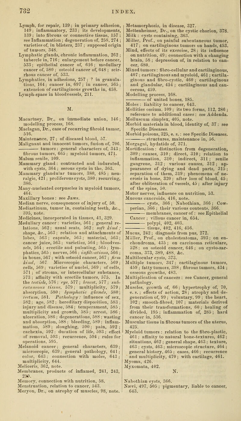 Lymph, for repair, 139 ; in primary adhesion, 149 ; inflammatory, 233 ; its developments, 139 ; into fibrous or connective tissue, 157 : see Inflammation ; degeneration of, 258, 274 ; varieties of, in blisters, 237 ; supposed origin of tumors, 348. Lymphatic glands, chronic inflammation, 262 ; tubercle in, 716 ; enlargement before cancer, 533; epithelial cancer of, 616; medullary cancer of, 580 ; osteoid cancer of, 648 ; scir- rhous cancer of, 533. Lymphatics, in adhesions, 257 ; ? in granula- tions, 164; cancer in, 697; in cancer, 565; extension of cartilaginous growths in, 458. Lymph-space in bloodvessels, 211. M. Macartney, Dr., on immediate union, 146; modelling process, 168. Maclagan, Dr., case of recurring fibroid tumor, 516. Maintenance, 27 ; of diseased blood, 57. Malignant and innocent tumors, fusion of, 706. tumors ; general characters of, 343 ; fibrous tumors, 665 ; myeloid tumors, 471. Malum senile, 109. Mammary gland: contracted and indurated, with cysts, 364 ; serous cysts in the, 363. Mammary glandular tumors, 380, 485 ; neu- ralgic, 421; proliferous cysts, 380 ; recurring, 386. Many-nucleated corpuscles in myeloid tumors, 464. Maxillary bones : see Jaws. Median nerve, consequences of injury of, 50. Mediastinum, tumor in, containing teeth, &c., 395, note. Medicines, incorporated in tissues, 41, 329. Medullary cancer : varieties, 561; general re- lations, 562; usual seats, 562; soft hind; shape, &c., 563 ; relation and attachments of lobes, 563 ; capsule, 563; material, 563; cancer juice, 563 ; varieties, 664 ; bloodves- sels, 564; erectile and pulsating, 565 ; lym- phatics, 565 ; nerves, 566 ; infilt rat ions, 566 ; in bones, 567 ; with osteoid cancer, 567 ; Jinyt kind, 567- Microscopic characters, 569; cells, 669; varieties of nuclei, 669; of cells, 571; of stroma, or intercellular substance, 573 ; affinity with erectile tumors, 675. In the testicle, 576 ; eye, bll; breast, 577 ; sicb- cutaneous tissue. 579 ; multiplicity, 579; absorption, 580 ; lymphatic glaiuls, 580; rectum, 581. Pathology : influence of sex, 582 ; age, 582 ; hereditary disposition, 683 ; injury and disease, 684 ; temperament, 585; multiplicity and growth, 585 ; arrest, 686 ; ulceration, 586 ; degenerations, 588 : wasting and absorption, 688 ; bleeding, 589 ; inflam- mation, 689 ; sloughing, 690 ; pain, 592 ; cachexia, 592 ; duration of life, 593 ; effect of removal, 593 ; recurrence, 594 ; rules for operations, 596. Melanoid cancer; general characters, 639 microscopic, 639; general pathology, 641 color, 643; connection with moles, 643 multiplicity, 644. Melieeris, 362, note. Membranes, products of inflamed, 241, 243, 25*. Memory, connection with nutrition, 58. Menstruation, relation to cancer, 643. Meryon, Dr., on atrophy of muscles, 98, note. Metamorphosis, in disease, 327. Mettenheimer, Dr., on the cystic chorion, 378. Milk : cysts containing, 363. Miller, Prof., on painful subcutaneous tumor, 417; on cartilaginous tumors on hands, 453. Mind, eSects of its exercise, 28 ; its influence on nutrition, 49 ; connection with a changing brain, 58 ; depression of, in relation to can- cer, 680. Mixed tumors : fibro-cellular and cartilaginous, 407 ; cartilaginous and myeloid, 461 ; cartila- ginous and fibro-eystic, 460 ; cartilaginous and glandular, 454 ; cartilaginous and can- cerous, 459. Modelling process, 168. of united bones. 186. Moles : liability to cancer, 643. Mollities ossium. 109 ; its two forms, 112, 286 ; reference to additional cases : see Addenda. MoUuscum simplex, 405, note. Morbid materials in blood, identity of, 37 : see Specific Diseases. Morbid poisons, 325, e. s.: see Specific Diseases. structures, maintenance in. 56. Morgagni, hydatids of, 371. Mortification : distinction from degeneration, 309 ; causes, 310 ; direct, 310 ; relation to inflammation, 310; indirect, 311; senile gangrene, 312; various causes, 312 ; ap- pearances of dying and dead parts, 315; separation of them, 319 ; phenomena of ne- crosis in bone, 320 ; after loss of blood, 45 ; after obliteration of vessels, 46 ; after injury of the spine, 50. Motor nerves, influence on nutrition, 63. Mucous cancroids, 416, note. cysts, 366 ; Nabothian, 366 ; Cow- perian, 366 ; their various contents, 366. membranes, cancer of : see Epithelial Cancer ; villous cancer in, 654. — polypi, 402, 403. tissue, 402, 416, 456. Mucus, 242 ; diagnosis from pus, 272. Mliller, Prof., on cholesteatoma, 393; on en- chondroma, 436 ; on carcinoma reticulare, 628 ; on osteoid cancer, 646 ; on cysto-sar- coma, 373, 389, 488, &c. Multilocular cysts, 373. Multiple tumors, 347; cartilaginous tumors, 459 ; fatty tumors, 398 ; fibrous tumors, 434 ; osseous growths, 483. Multiplication of cancers : see Cancer, general pathology. Muscles, growth of, 66 ; hypertrophy of, 70, e. s. ; effects of action, 28; atrophy and de- generation of, 99 ; voluntary, 99 ; the heart, 102 ; smooth-fibred, 107 ; materials derived from their transformations, 60 ; healing of divided, 195 ; inflammation of, 285 ; hard cancer in, 536. Muscular tissue in fibrous tumors of the uterus, 426. Myeloid tumors : relation to the fibro-plastic, 461 ; affinity to natural bone-textures, 462 ; situations, 462 ; general shape, 463 ; texture, 463 ; cysts, 463 ; microscopic structure, 464 ; general history, 465 ; cases, 466 ; recurrence and multiplicity, 470 ; with cartilage, 461. Myoma, 426. Myxomata, 402. N. Nabothian cysts, 366. Nffivi, 497, 506 ; pigmentary, liable to cancer.