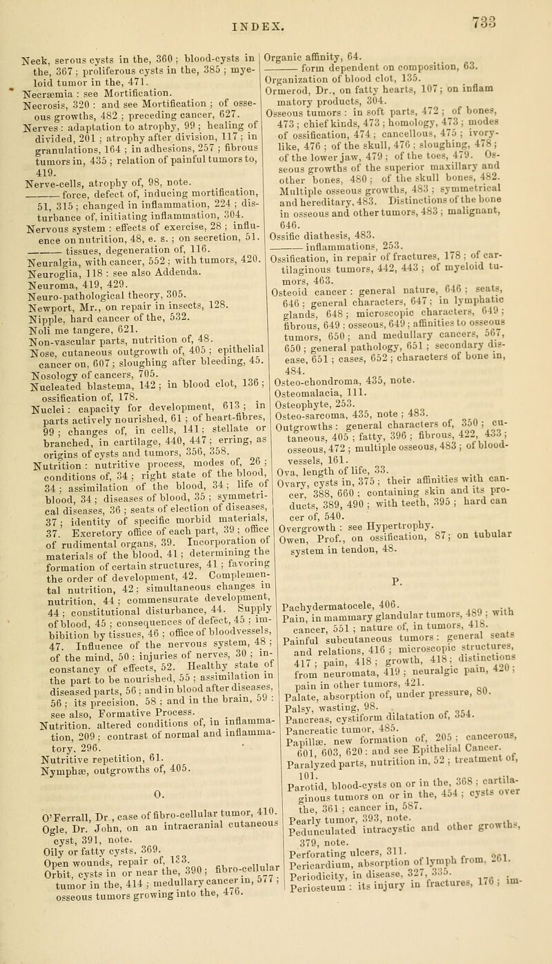 Neck, serous cysts in the, 360 ; blood-cysts in 1 the, 367 ; proliferous cysts in the, 385 ; mye- | loid tumor in the, 471. Necrsemia : see Mortification. Necrosis, 320 : and see Mortification ; of osse- ous growths, 482 ; preceding cancer, 627. Nerves : adaptation to atrophy, 99 ; healing of divided, 201 ; atrophy after division, 117; in granulations, 164 ; in adhesions, 2.57 ; fibrous tumors in, 435; relation of painful tumors to, 419. Nerve-cells, atrophy of, 98, note. force, defect of, inducing mortification, 51, 315 ; changed in inflammation, 224 ; dis- turbance of, initiating inflammation, 304. Nervous system : effects of exercise, 28 ; influ- ence on nutrition, 48, e. s. ; on secretion, 51. tissues, degeneration of, 116. Neuralgia, with cancer, 552 ; with tumors, 420. Neuroglia, 118 : see also Addenda. Neuroma, 419, 429. Neuro-pathological theory, 305. Newport, Mr., on repair in insects, 128. Nipple, hard cancer of the, 532. Noli me tangere, 621. Non-vascular parts, nutrition of, 48. Nose, cutaneous outgrowth of, 405 ; epithelial cancer on, 607; sloughing after bleeding, 45. Nosology of cancers, 705. , , ^ loe Nucleated blastema, 142 ; in blood clot, lob ; ossification of, 178. Nuclei: capacity for development, 613; in parts actively nourished, 61 ; of heart-fibres, 99 • changes of, in cells, 141; stellate or branched, in cartilage, 440, 447; erring, as origins of cysts and tumors, 356, 358. Nutrition: nutritive process, modes of, 26; conditions of, 34 ; right state of the blood, 34; assimilation of the blood, 34; life ot blood 34 ; diseases of blood, 35 ; symmetri- cal diseases, 36 ; seats of election of diseases, 37; identity of specific morbid materials, 37. Excretory office of each part, 39 ;_office of rudimental organs, 39. Incorporation ot materials of the blood, 41 ; determining the formation of certain structures, 41 ; favoring the order of development, 42. Complemen- tal nutrition, 42 ; simultaneous changes m nutrition, 44 ; commensurate development, 44 ; constitutional disturbance, 44. Supply of blood, 45 ; consequences of defect, 45 ; im- bibition by tissues, 46 ; office of bloodvessels, 47. Influence of the nervous system, 48 ; of the mind, 50 : injuries of nerves, 30 ; in- constancy of efi-ects, 52. Healthy state ot the part to be nourished, 55 ; assimilation m diseased parts, 56 ; and in blood after diseases, 56 ; its precision, 58 ; and in the brain, bJ : see also. Formative Process. _ Nutrition, altered conditions of, in inflamma- tion, 209 ; contrast of normal and inflamma- tory, 296. Nutritive repetition, 61. Nymphae, outgrowths of, 405. 0. O'Ferrall, Dr , case of fibro-cellular tumor, 410. Ogle, Dr. John, on an intracranial cutaneous cyst, 391, note. Oily or fatty cysts, 369 S?brt,T;sts'inTn:afth;,%0 ; fibro-cellular tumor in the, 414 ; medullary cancer m, 577 , osseous tumors growing into the, 4/b. Organic affinity, 64. form dependent on composition, 63. Organization of blood clot, 135. Ormerod, Dr., on fatty hearts, 107; on inflam matory products, 304. Osseous tumors : in soft parts, 472 ; of bones, 473 ; chief kinds, 473 ; homology, 473 ; modes of ossification, 474 ; cancellous, 475 ; ivory- like, 476 ; of the skull, 476 ; .sloughing, 478 ; of the lower jaw, 479 ; of the toes, 479. Os- seous growths of the superior maxillary and other bones, 480 ; of the skull bones, 482. Multiple osseous growths, 483 ; symmetrical and hereditary, 483. Distinctionsof the bone in osseous and other tumors, 483 ; malignant, 646. Ossific diathesis, 483. inflammations, 253. Ossification, in repair of fractures, 178; of car- tilaginous tumors, 442, 443 ; of myeloid tu- mors, 463. Osteoid cancer : general nature, 646 ; seats, 646 ; general characters, 647 ; in lymphatic glands, 648 ; microscopic characters, 649 ; fibrous, 649 : osseous, 649 ; affinities to osseous tumors, 650 ; and medullary cancers, 567, 650 ; general pathology, 651 ; secondary dis- ease, 651 ; cases, 652 ; characters of bone in, 484. Osteo-chondroma, 435, note. Osteomalacia, 111. Osteophyte, 253. Osteo-sarcoma, 435, note ; 483. Outgrowths: general characters of, ^a i cu- taneous, 405 ; fatty, 396 ; fibrous, 422, 4..3 ; osseous, 472 ; multiple osseous, 483 ; ot blood- vessels, 161. Ova, length of life, 33. _ Ovary, cysts in, 375 ; their affinities with can- cer 388, 660 ; containing skin and its pro- ducts, 389, 490 ; with teeth, 395 ; hard can cer of, 540. Overgrowth : see Hypertrophy. Owen, Prof., on ossification, 87; on tubular system in tendon, 48. P. Pachydermatocele, 406. Pain, in mammary glandular tumors, 489 ; witH cancer, 551 ; nature of, in tumors, 418. Painful subcutaneous tumors: general seats and relations, 416 ; microscopic structures, 417; pain, 418; growth, 418; distinctions from neuromata, 419 ; neuralgic pain, 4^U ; pain in other tumors, 421. Palate, absorption of, under pressure, 80. Palsy, wasting, 98. . _ Pancreas, cystiform dilatation ot, 60i. Pancreatic tumor, 485. Pap?*- new formation of, 205 ; cancerous, fiOl 603 620 : and see Epithelial Cancer. Paralyzed parts, nutrition in, 52 ; treatment ot, Pirotid, blood-cysts on or in the, 368 ; cartila- ginous tumors on or in the, 464 ; cysts over the, 361 ; cancer in, 587. Ppnrlv tumor, 393, note. Lchincuirted intr'acystic and other growths, 379, note. Perforating ulcers, 311. , r „ ori Pericardium, absorption of lymph from, -61. Ppriodicitv, in disease, 32/, 3.io. . ?eriosteum: its injury in fractures, 176; im-