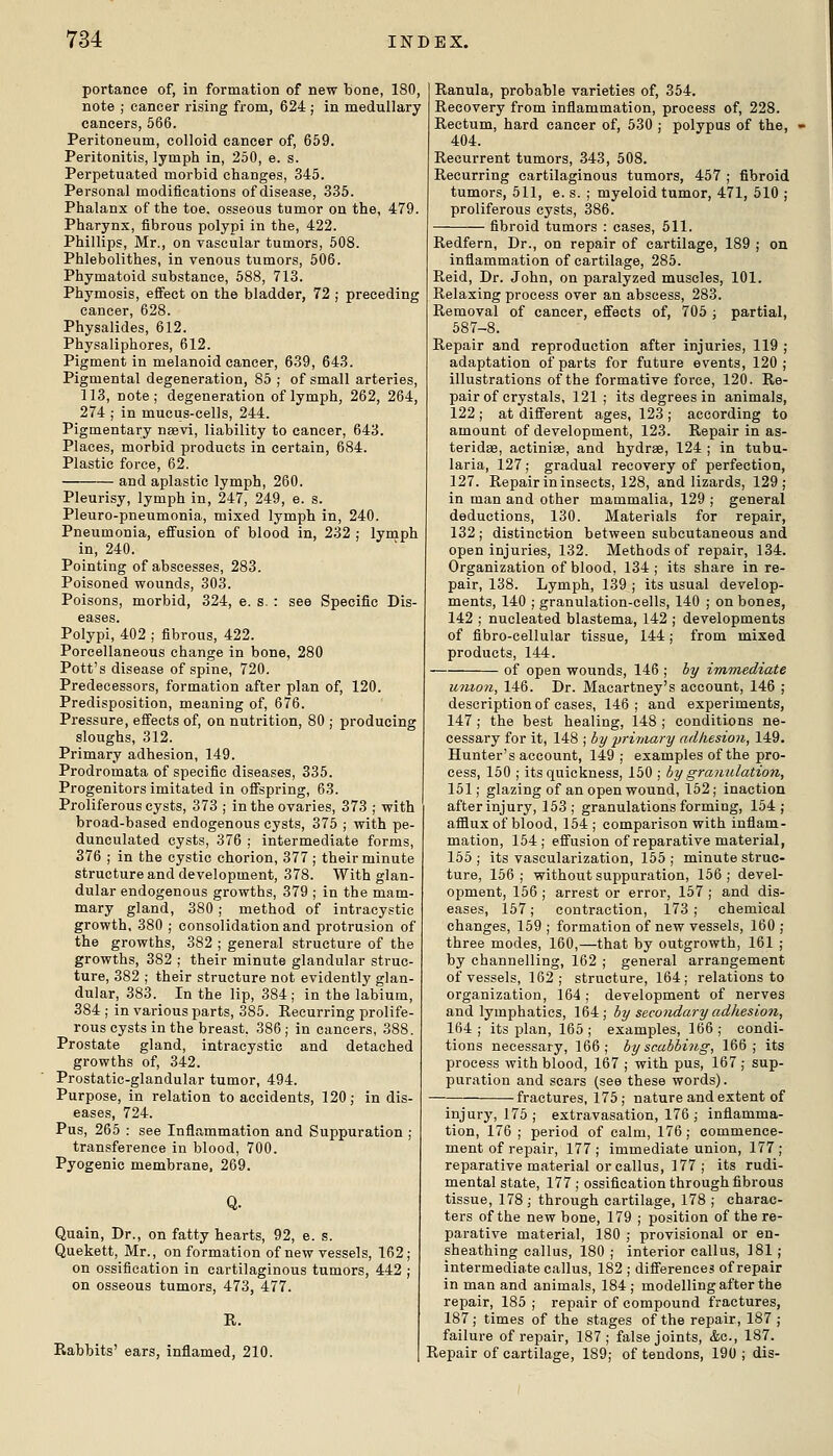 portanee of, in formation of new bone, 180, note ; cancer rising from, 624 ; in medullary cancers, 566. Peritoneum, colloid cancer of, 659. Peritonitis, lymph in, 250, e. s. Perpetuated morbid changes, 345. Personal modifications of disease, .335. Phalanx of the toe. osseous tumor on the, 479. Pharynx, fibrous polypi in the, 422. Phillips, Mr., on vascular tumors, 508. Phlebolithes, in venous tumors, 506. Phymatoid substance, 588, 713. Phymosis, effect on the bladder, 72 ; preceding cancer, 628. Physalides, 612. Physaliphores, 612. Pigment in melanoid cancer, 639, 643. Pigmental degeneration, 85 ; of small arteries, 113, note; degeneration of lymph, 262, 264, 274 ; in mucus-cells, 244. Pigmentary naevi, liability to cancer, 643. Places, morbid products in certain, 684. Plastic force, 62. and aplastic lymph, 260. Pleurisy, lymph in, 247, 249, e. s. Pleuro-pneumonia, mixed lymph in, 240. Pneumonia, effusion of blood in, 232 ; lymph in, 240. Pointing of abscesses, 283. Poisoned wounds, 303. Poisons, morbid, 324, e. s. : see Specific Dis- eases. Polypi, 402 ; fibrous, 422. Porcellaneous change in bone, 280 Pott's disease of spine, 720. Predecessors, formation after plan of, 120. Predisposition, meaning of, 676. Pressure, effects of, on nutrition, 80 ; producing sloughs, 312. Primary adhesion, 149. Prodromata of specific diseases, 335. Progenitors imitated in offspring, 63. Proliferous cysts, 373 ; in the ovaries, 373 ; with broad-based endogenous cysts, 375 ; with pe- dunculated cysts, 376 ; intermediate forms, 376 ; in the cystic chorion, 377; their minute structure and development, 378. With glan- dular endogenous growths, 379 ; in the mam- mary gland, 380 ; method of intracystic growth. 380 ; consolidation and protrusion of the growths, 382 ; general structure of the growths, 382 ; their minute glandular struc- ture, 382 ; their structure not evidently glan- dular, 383. In the lip, 384; in the labium, 384 ; in various parts, 385. Recurring prolife- rous cysts in the breast, 386 ; in cancers, .388. Prostate gland, intracystic and detached growths of, 342. Prostatic-glandular tumor, 494. Purpose, in relation to accidents, 120; in dis- eases, 724. Pus, 265 : see Inflammation and Suppuration ; transference in blood, 700. Pyogenic membrane, 269. Quain, Dr., on fatty hearts, 92, e. s. Quekett, Mr., on formation of new vessels, 162; on ossification in cartilaginous tumors, 442 ; on osseous tumors, 473, 477. R. Rabbits' ears, inflamed, 210. Ranula, probable varieties of, 354. Recovery from inflammation, process of, 228. Rectum, hard cancer of, 530 ; polypus of the, 404. Recurrent tumors, 343, 508. Recurring cartilaginous tumors, 457 ; fibroid tumors, 511, e. s. ; myeloid tumor, 471, 510 ; proliferous cysts, 386. fibroid tumors : cases, 511. Redfern, Dr., on repair of cartilage, 189 ; on inflammation of cartilage, 285. Reid, Dr. John, on paralyzed muscles, 101. Relaxing process over an abscess, 283. Removal of cancer, effects of, 705 ; partial, 587-8. Repair and reproduction after injuries, 119 ; adaptation of parts for future events, 120; illustrations of the formative force, 120. Re- pair of crystals, 121; its degrees in animals, 122 ; at different ages, 123 ; according to amount of development, 123. Repair in as- teridse, actiniae, and hydras, 124 ; in tubu- laria, 127; gradual recovery of perfection, 127. Repair in insects, 128, and lizards, 129; in man and other mammalia, 129 ; general deductions, 130. Materials for repair, 132 ; distinction between subcutaneous and open injuries, 132. Methods of repair, 134. Organization of blood, 134; its share in re- pair, 138. Lymph, 139 ; its usual develop- ments, 140 ; granulation-cells, 140 ; on bones, 142 ; nucleated blastema, 142 ; developments of fibro-eellular tissue, 144; from mixed products, 144. of open wounds, 146 ; hy imTnediate union, 146. Dr. Macartney's account, 146 ; description of cases, 146; and experiments, 147 ; the best healing, 148 ; conditions ne- cessary for it, 148 ; by primary adkesion, 149. Hunter's account, 149; examples of the pro- cess, 150 ; its quickness, 150 ; by granulation, 151; glazing of an open wound, 162; inaction after injury, 153 ; granulations forming, 154; afflux of blood, 154 ; comparison with inflam- mation, 154; effusion of reparative material, 155 ; its vascularization, 155 ; minute struc- ture, 156; without suppuration, 156; devel- opment, 156 ; arrest or error, 157 ; and dis- eases, 157; contraction, 173 ; chemical changes, 159 ; formation of new vessels, 160 ; three modes, 160,—that by outgrowth, 161 ; by channelling, 162 ; general arrangement of vessels, 162; structure, 164; relations to organization, 164 ; development of nerves and lymphatics, 164; by secondary adhesion, 164; its plan, 165; examples, 166; condi- tions necessary, 166; by scabbing, 166; its process with blood, 167 ; with pus, 167 ; sup- puration and sears (see these words). fractures, 175 ; nature and extent of injury, 175 ; extravasation, 176 ; inflamma- tion, 176 ; period of calm, 176; commence- ment of repair, 177 ; immediate union, 177 ; reparative material or callus, 177 ; its rudi- mental state, 177 ; ossification through fibrous tissue, 178 ; through cartilage, 178 ; charac- ters of the new bone, 179 ; position of the re- parative material, 180 ; provisional or en- sheathing callus, 180 ; interior callus, 181 ; intermediate callus, 182 ; differences of repair in man and animals, 184 ; modelling after the repair, 185 ; repair of compound fractures, 187; times of the stages of the repair, 187 ; failure of repair, 187; false joints, &c., 187. Repair of cartilage, 189; of tendons, 190 ; dis-