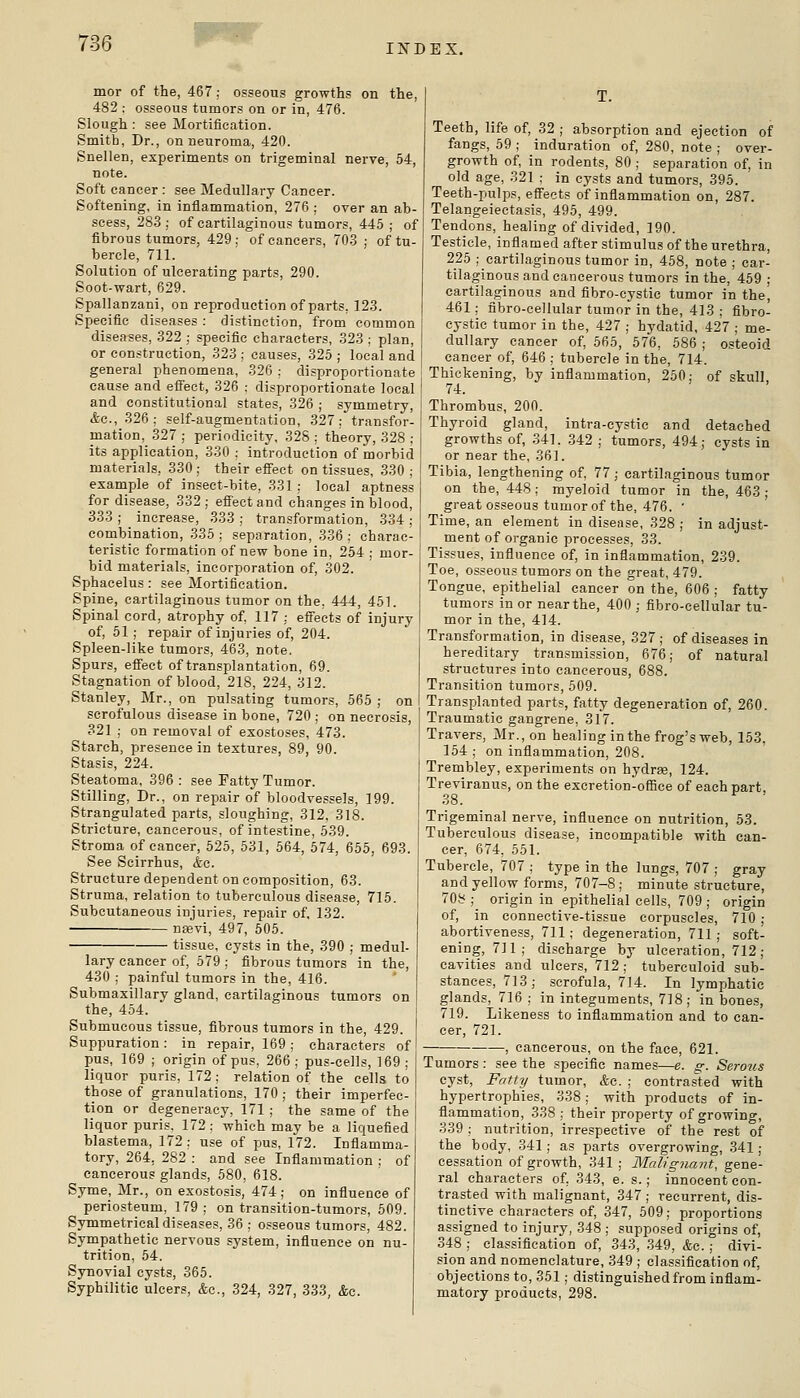 INDEX. mor of the, 467; osseous growths on the, 482 : osseous tumors on or in, 476. Slough : see Mortification. Smith, Dr., on neuroma, 420. Snellen, experiments on trigeminal nerve, 54, note. Soft cancer : see Medullary Cancer. Softening, in inflammation, 276 ; over an ab- scess, 283 ; of cartilaginous tumors, 445 ; of fibrous tumors, 429; of cancers, 70.3 ; of tu- bercle, 711. Solution of ulcerating parts, 290. Soot-wart, 629. Spallanzani, on reproduction of parts, 123. Specific diseases : distinction, from common diseases, 322 ; specific characters, 323 ; plan, or construction, 323 ; causes, 325 ; local and general phenomena, 326 ; disproportionate cause and effect, 326 : disproportionate local and constitutional states, 326 ; symmetry, (fee, 326; self-augmentation, 327; transfor- mation, 327 ; periodicity, 328 ; theory, 328 ; its application, 330 : introduction of morbid materials, 330 ; their effect on tissues, 330 ; example of insect-bite, 331 ; local aptness for disease, 332 ; effect and changes in blood, 333 ; increase, 333 ; transformation, 334 ; combination, 335; separation, 336: charac- teristic formation of new bone in, 254 ; mor- bid materials, incorporation of, 302. Sphacelus : see Mortification. Spine, cartilaginous tumor on the, 444, 451. Spinal cord, atrophy of, 117 : effects of injury of, 51 ; repair of injuries of, 204. Spleen-like tumors, 463, note. Spurs, effect of transplantation, 69. Stagnation of blood, 218, 224, 312. Stanley, Mr., on pulsating tumors, 565 ; on scrofulous disease in bone, 720 ; on necrosis, 321 ; on removal of exostoses, 473. Starch, presence in textures, 89, 90. Stasis, 224. Steatoma, 396 : see Fatty Tumor. Stilling, Dr., on repair of bloodvessels, 199. Strangulated parts, sloughing, 312, 318. Stricture, cancerous, of intesline, 539. Stroma of cancer, 525, 531, 564, 574, 655, 693. See Scirrhus, &c. Structure dependent on composition, 63. Struma, relation to tuberculous disease, 715. Subcutaneous injuries, repair of, 132. nsevi, 497, 505. tissue, cysts in the, 390 ; medul- lary cancer of, 579 ; fibrous tumors in the, 430 ; painful tumors in the, 416. Submaxillary gland, cartilaginous tumors on the, 454. Submucous tissue, fibrous tumors in the, 429. Suppuration: in repair, 169; characters of pus, 169 ; origin of pus, 266; pus-cells, 169; liquor puris, 172; relation of the cells to those of granulations, 170 ; their imperfec- tion or degeneracy, 171 ; the same of the liquor puris. 172; which may be a liquefied blastema, 172; use of pus, 172. Inflamma- tory, 264, 282 : and see Inflammation ; of cancerous glands, 580, 618. Syme, Mr., on exostosis, 474; on influeoce of periosteum, 179; on transition-tumors, 509. Symmetrical diseases, 36 ; osseous tumors, 482. Sympathetic nervous sj'stem, influence on nu- trition, 54. Synovial cysts, 365. Syphilitic ulcers, &c., 324, 327, 333, &c. Teeth, life of, 32 ; absorption and ejection of fangs, 59 ; induration of, 280, note ; over- growth of, in rodents, 80 ; separation of, in old age, 321 ; in cysts and tumors, 395. Teeth-pulps, effects of inflammation on, 287. Telangeiectasis, 495, 499. Tendons, healing of divided, 190. Testicle, inflamed after stimulus of the urethra, 225 ; cartilaginous tumor in, 458, note ; car- tilaginous and cancerous tumors in the, 459 ; cartilaginous and fibro-cystic tumor in the, 461; fibro-cellular tumor in the, 413 ; fibro- cystic tumor in the, 427 ; hydatid, 427 ; me- dullary cancer of, 565, 576, 586 ; osteoid cancer of, 646 ; tubercle in the, 714. Thickening, by inflammation, 250: of skull 74. Thrombus, 200. Thyroid gland, intra-cystic and detached growths of, 341. 342 ; tumors, 494; cysts in or near the, 361. Tibia, lengthening of, 77; cartilaginous tumor on the, 448; myeloid tumor in the, 463; great osseous tumor of the, 476. • Time, an element in disease, 328 ; in adjust- ment of organic processes, 33. Tissues, influence of, in inflammation, 239. Toe, osseous tumors on the great, 479. Tongue, epithelial cancer on the, 606 ; fatty tumors in or near the, 400 ; fibro-cellular tu- mor in the, 414. Transformation, in disease, 327 ; of diseases in hereditary transmission, 676; of natural structures into cancerous, 688. Transition tumors, 509. Transplanted parts, fatty degeneration of, 260. Traumatic gangrene, 317. Travers, Mr., on healing in the frog's web, 153, 154 ; on inflammation, 208. Trembley, experiments on hydrse, 124. Treviranus, on the excretion-office of each part, 38. Trigeminal nerve, influence on nutrition, 53. Tuberculous disease, incompatible with can- cer, 674, 551. Tubercle, 707 ; type in the lungs, 707 ; gray and yellow forms, 707-8; minute structure, 708 ; origin in epithelial cells, 709 ; origin of, in connective-tissue corpuscles, 710 ; abortiveness, 711; degeneration, 711 ; soft- ening, 711; discharge by ulceration, 712; cavities and ulcers, 712; tuberculoid sub- stances, 713; scrofula, 714. In lymphatic glands, 716 ; in integuments, 718; in bones, 719. Likeness to inflammation and to can- cer, 721. , cancerous, on the face, 621. Tumors: see the specific names—e. g. Serous cyst, Fr/tty tumor, &c. ; contrasted with hypertrophies, 338; with products of in- flammation, 338 ; their property of growing, 339 ; nutrition, irrespective of the rest of the body, 341; as parts overgrowing, 341; cessation of growth, 341 ; Maligjiant, gene- ral characters of, 343, e. s.; innocent con- trasted with malignant, 347 ; recurrent, dis- tinctive characters of, 347, 509; proportions assigned to injury, 348 ; supposed origins of, 348 ; classification of, 343, 349, &c.; divi- sion and nomenclature, 349 ; classification of, objections to, 351; distinguished from inflam- matory products, 298.
