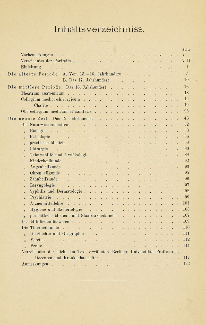 Inhaltsverzeiehniss. Seite Vorbemerkungen V Verzeichniss der Portraits VIII Einleitung' 1 Die älteste Periode. A. Vom 13.—16. Jahrhundert 5 B. Das 17. Jahrhundert 10 Die mittlere Periode. Das 18. Jahrhundert 16 Theatrum anatomicum 18 Collegium medico-chirurgicum 19 Charite 19 Obercollegium medicum et sanitatis 25 Die neuere Zeit. Das 19. Jahrhundert 43 Die Naturwissenschaften 52 „ Biologie 58 „ Pathologie 66 „ practische Medicin 68 „ Chirurgie 80 „ Geburtshilfe und Gynäkologie 88 „ Kinderheilkunde 92 „ Augenheilkunde 93 „ Ohrenheilkunde 95 „ Zahnheilkunde 96 „ Laryngologie 97 „ Syphilis und Dermatologie 98 „ Psychiatrie 99 „ Arzneimittellehre 101 „ Hygiene und Bacteriologie 103 B gerichtliche Medicin und Staatsarzneikunde 107 Das Militärsanitätswesen 109 Die Thierheilkunde 110 „ Geschichte und Geographie 111 „ Vereine 112 „ Presse 114 Verzeichniss der nicht im Text erwähnten Berliner Universitäts - Professoren, Docenten und Krankenhausleiter 117 Anmerkungen 122