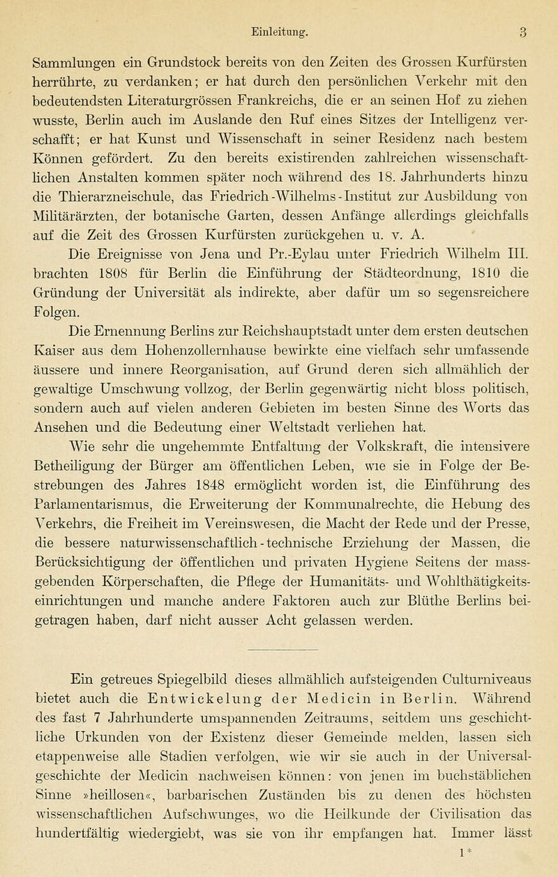 Sammlungen ein Grundstock bereits von den Zeiten des Grossen Kurfürsten herrührte, zu verdanken; er hat durch den persönlichen Verkehr mit den bedeutendsten Literaturgrössen Frankreichs, die er an seinen Hof zu ziehen wusste, Berlin auch im Auslande den Ruf eines Sitzes der Intelligenz ver- schafft; er hat Kunst und Wissenschaft in seiner Residenz nach bestem Können gefördert. Zu den bereits existirenden zahlreichen wissenschaft- lichen Anstalten kommen später noch während des 18. Jahrhunderts hinzu die Thierarzneischule, das Friedrich -Wilhelms - Institut zur Ausbildung von Militärärzten, der botanische Garten, dessen Anfänge allerdings gleichfalls auf die Zeit des Grossen Kurfürsten zurückgehen u. v. A. Die Ereignisse von Jena und Pr.-Eylau unter Friedrich Wilhelm III. brachten 1808 für Berlin die Einführung der Städteordnung, 1810 die Gründung der Universität als indirekte, aber dafür um so segensreichere Folgen. Die Ernennung Berlins zur Reichshauptstadt unter dem ersten deutschen Kaiser aus dem Hohenzollernhause bewirkte eine vielfach sehr umfassende äussere und innere Reorganisation, auf Grund deren sich allmählich der gewaltige Umschwung vollzog, der Berlin gegenwärtig nicht bloss politisch, sondern auch auf vielen anderen Gebieten im besten Sinne des Worts das Ansehen und die Bedeutung einer Weltstadt verliehen hat. Wie sehr die ungehemmte Entfaltung der Volkskraft, die intensivere Betheiligung der Bürger am öffentlichen Leben, wie sie in Folge der Be- strebungen des Jahres 1848 ermöglicht worden ist, die Einführung des Parlamentarismus, die Erweiterung der Kommunalrechte, die Hebung des Verkehrs, die Freiheit im Vereinswesen, die Macht der Rede und der Presse, die bessere naturwissenschaf tlich - technische Erziehung der Massen, die Berücksichtigung der öffentlichen und privaten Hygiene Seitens der mass- gebenden Körperschaften, die Pflege der Humanitäts- und Wohlthätigkeits- einrichtungen und manche andere Faktoren auch zur Blüthe Berlins bei- getragen haben, darf nicht ausser Acht gelassen werden. Ein getreues Spiegelbild dieses allmählich aufsteigenden Culturniveaus bietet auch die Entwickelung der Medicin in Berlin. Während des fast 7 Jahrhunderte umspannenden Zeitraums, seitdem uns geschicht- liche Urkunden von der Existenz dieser Gemeinde melden, lassen sich etappenweise alle Stadien verfolgen, wie wir sie auch in der Universal- geschichte der Medicin nachweisen können: von jenen im buchstäblichen Sinne »heillosen«, barbarischen Zuständen bis zu denen des höchsten wissenschaftlichen Aufschwunges, wo die Heilkunde der Civilisation das hundertfältig wiedergiebt, was sie von ihr empfangen hat. Immer lässt 1*