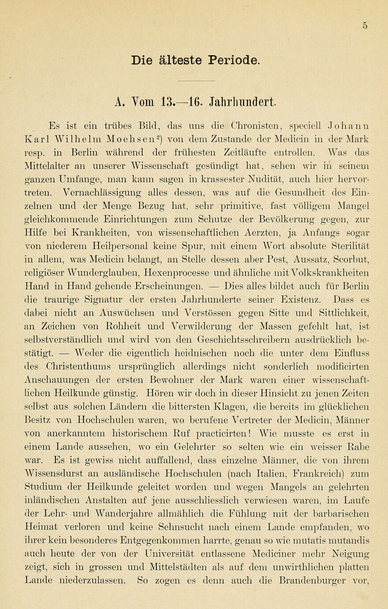 Die älteste Periode. A. Yom 13.—16. Jahrhundert. Es ist ein trübes Bild, das uns die Chronisten, speciell Johann Karl Wilhelm Moehsen2) von dem Zustande der Medicin in der Mark resp. in Berlin während der frühesten Zeitläufte entrollen. Was das Mittelalter an unserer Wissenschaft gesündigt hat, sehen wir in seinem ganzen Umfange, man kann sagen in krassester Nudität, auch hier hervor- treten. Vernachlässigung alles dessen, was auf die Gesundheit des Ein- zelnen und der Menge Bezug hat, sehr primitive, fast völligem Mangel gleichkommende Einrichtungen zum Schutze der Bevölkerung gegen, zur Hilfe bei Krankheiten, von wissenschaftlichen Aerzten, ja Anfangs sogar von niederem Heilpersonal keine Spur, mit einem Wort absolute Sterilität in allem, was Medicin belangt, an Stelle dessen aber Pest, Aussatz, Scorbut, religiöser Wunderglauben, Hexenprocesse und ähnliche mit Volkskrankheiten Hand in Hand gehende Erscheinungen. — Dies alles bildet auch für Berlin die traurige Signatur der ersten Jahrhunderte seiner Existenz. Dass es dabei nicht an Auswüchsen und Verstössen gegen Sitte und Sittlichkeit, an Zeichen von Rohheit und Verwilderung der Massen gefehlt hat, ist selbstverständlich und wird von den Geschichtsschreibern ausdrücklich be- stätigt. — AVeder die eigentlich heidnischen noch die unter dem Einfluss des Christenthums ursprünglich allerdings nicht sonderlich modificirten Anschauungen der ersten Bewohner der Mark waren einer wissenschaft- lichen Heilkunde günstig. Hören wir doch in dieser Hinsicht zu jenen Zeiten selbst aus solchen Ländern die bittersten Klagen, die bereits im glücklichen Besitz von Hochschulen waren, wo berufene Vertreter der Medicin, Männer von anerkanntem historischem Ruf practicirten! Wie musste es erst in einem Lande aussehen, wo ein Gelehrter so selten wie ein weisser Rabe war. Es ist gewiss nicht auffallend, dass einzelne Männer, die von ihrem Wissensdurst an ausländische Hochschulen (nach Italien, Frankreich) zum Studium der Heilkunde geleitet worden und wegen Mangels an gelehrten inländischen Anstalten auf jene ausschliesslich verwiesen waren, im Laufe der Lehr- und Wander jähre allmählich die Fühlung mit der barbarischen Heimat verloren und keine Sehnsucht nach einem Lande empfanden, wo ihrer kein besonderes Entgegenkommen harrte, genau so wie mutatis mutandis auch heute der von der Universität entlassene Mediciner mehr Neigung zeigt, sich in grossen und Mittelstädten als auf dem unwirthlichen platten Lande niederzulassen. So zogen es denn auch die Brandenburger vor,