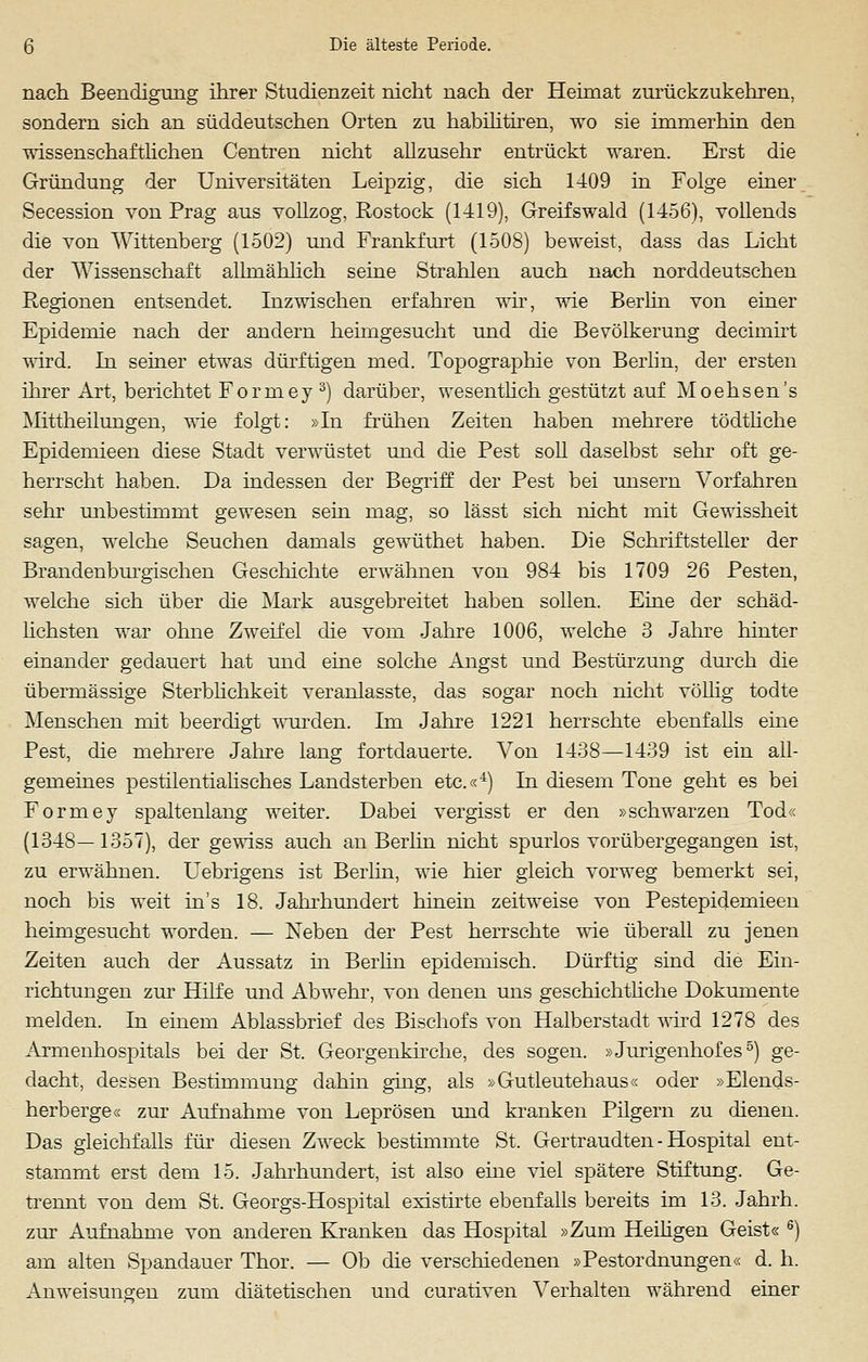 nach Beendigung ihrer Studienzeit nicht nach der Heimat zurückzukehren, sondern sich an süddeutschen Orten zu habilitiren, wo sie immerhin den wissenschaftlichen Centren nicht allzusehr entrückt waren. Erst die Gründung der Universitäten Leipzig, die sich 1409 in Folge einer Secession von Prag aus vollzog, Rostock (1419), Greifswald (1456), vollends die von Wittenberg (1502) und Frankfurt (1508) beweist, dass das Licht der Wissenschaft allmählich seine Strahlen auch nach norddeutschen Regionen entsendet. Inzwischen erfahren wir, wie Berlin von einer Epidemie nach der andern heimgesucht und die Bevölkerung decimirt wird. In seiner etwas dürftigen med. Topographie von Berlin, der ersten ihrer Art, berichtet Forniey 3) darüber, wesentlich gestützt auf Moehsen's Mittheilungen, wie folgt: »In frühen Zeiten haben mehrere tödtliche Epidemieen diese Stadt verwüstet und die Pest soll daselbst sehr oft ge- herrscht haben. Da indessen der Begriff der Pest bei unsern Vorfahren sehr mibestimmt gewesen sein mag, so lässt sich nicht mit Gewissheit sagen, welche Seuchen damals gewüthet haben. Die Schriftsteller der Brandenburgischen Geschichte erwähnen von 984 bis 1709 26 Pesten, welche sich über die Mark ausgebreitet haben sollen. Eine der schäd- lichsten war ohne Zweifel die vom Jahre 1006, welche 3 Jahre hinter einander gedauert hat und eine solche Angst und Bestürzung durch die übermässige Sterblichkeit veranlasste, das sogar noch nicht völlig todte Menschen mit beerdigt wurden. Im Jahre 1221 herrschte ebenfalls eine Pest, die mehrere Jahre lang fortdauerte. Von 1438—1439 ist ein all- gemeines pestilentialisches Landsterben etc.«4) In diesem Tone geht es bei Formey spaltenlang weiter. Dabei vergisst er den »schwarzen Tod« (1348—1357), der gewiss auch an Berlin nicht spurlos vorübergegangen ist, zu erwähnen. Uebrigens ist Berlin, wie hier gleich vorweg bemerkt sei, noch bis weit in's 18. Jahrhundert hinein zeitweise von Pestepidemieen heimgesucht worden. — Neben der Pest herrschte wie überall zu jenen Zeiten auch der Aussatz in Berlin epidemisch. Dürftig sind die Ein- richtungen zur Hilfe und Abwehr, von denen uns geschichtliche Dokumente melden. In einem Ablassbrief des Bischofs von Halberstadt wird 1278 des Armenhospitals bei der St. Georgenkirche, des sogen. »Jurigenhofes5) ge- dacht, dessen Bestimmung dahin ging, als »Gutleutehaus« oder »Elends- herberge« zur Aufnahme von Leprösen und kranken Pilgern zu dienen. Das gleichfalls für diesen Zweck bestimmte St. Gertraudten - Hospital ent- stammt erst dem 15. Jahrhundert, ist also eine viel spätere Stiftung. Ge- trennt von dem St. Georgs-Hospital existirte ebenfalls bereits im 13. Jahrh. zur Aufnahme von anderen Kranken das Hospital »Zum Heiligen Geist« 6) am alten Spandauer Thor. — Ob die verschiedenen »Pestordnungen« d. h. Anweisungen zum diätetischen und curativen Verhalten während einer