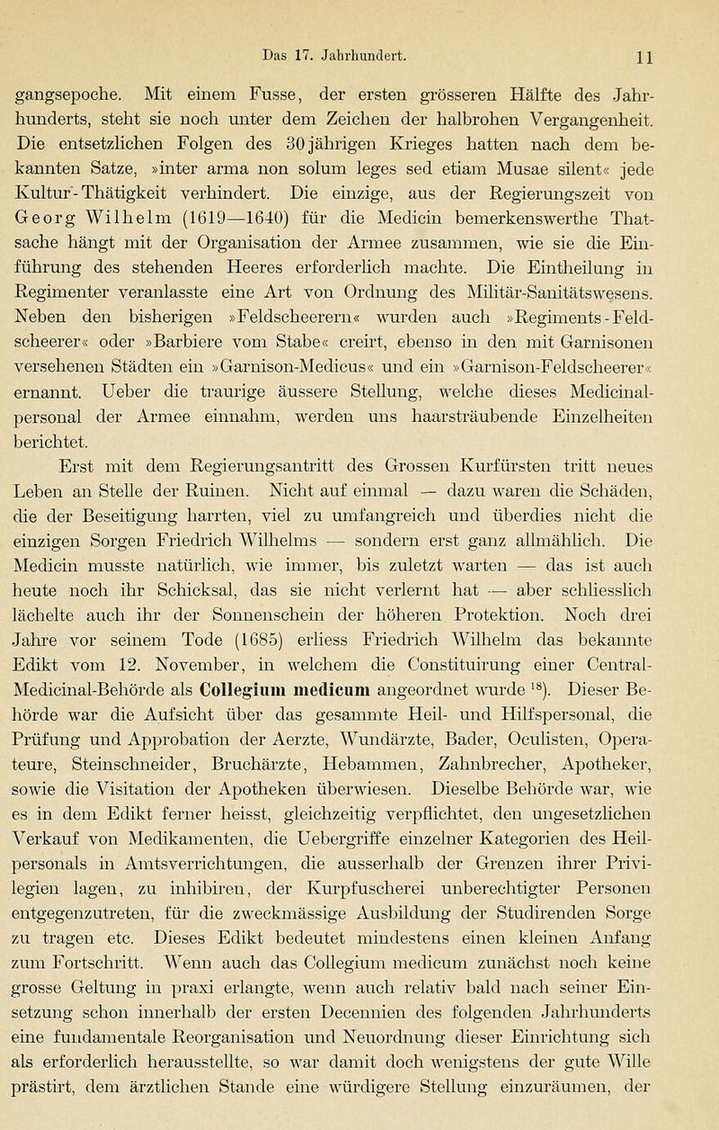 gangsepoche. Mit einem Fusse, der ersten grösseren Hälfte des Jahr- hunderts, steht sie noch unter dem Zeichen der halbrohen Vergangenheit. Die entsetzlichen Folgen des 30 jährigen Krieges hatten nach dem be- kannten Satze, »inter arma non solum leges sed etiam Musae silent« jede Kultur-Thätigkeit verhindert. Die einzige, aus der Regierungszeit von Georg Wilhelm (1619—1640) für die Medicin bemerkenswerthe That- sache hängt mit der Organisation der Armee zusammen, wie sie die Ein- führung des stehenden Heeres erforderlich machte. Die Eintheilung in Regimenter veranlasste eine Art von Ordnung des Militär-Sanitätswesens. Neben den bisherigen »Feldscheerern« wurden auch »Regiments-Feld- scheerer« oder »Barbiere vom Stabe« creirt, ebenso in den mit Garnisonen versehenen Städten ein »Garnison-Medicus« und ein »Garnison-Feldscheerer« ernannt. Ueber die traurige äussere Stellung, welche dieses Medicinal- personal der Armee einnahm, werden uns haarsträubende Einzelheiten berichtet. Erst mit dem Regierungsantritt des Grossen Kurfürsten tritt neues Leben an Stelle der Ruinen. Nicht auf einmal — dazu waren die Schäden, die der Beseitigung harrten, viel zu umfangreich und überdies nicht die einzigen Sorgen Friedrich Wilhelms — sondern erst ganz allmählich. Die Medicin musste natürlich, wie immer, bis zuletzt warten — das ist auch heute noch ihr Schicksal, das sie nicht verlernt hat — aber schliesslich lächelte auch ihr der Sonnenschein der höheren Protektion. Noch drei Jahre vor seinem Tode (1685) erliess Friedrich Wilhelm das bekannte Edikt vom 12. November, in welchem die Constituirung einer Central - Medicinal-Behörde als Collegium medicum angeordnet wurde 18). Dieser Be- hörde war die Aufsicht über das gesammte Heil- und Hilfspersonal, die Prüfung und Approbation der Aerzte, Wundärzte, Bader, Oculisten, Opera- teure, Steinschneider, Bruchärzte, Hebammen, Zahnbrecher, Apotheker, sowie die Visitation der Apotheken überwiesen. Dieselbe Behörde war, wie es in dem Edikt ferner heisst, gleichzeitig verpflichtet, den ungesetzlichen Verkauf von Medikamenten, die Uebergriffe einzelner Kategorien des Heil- personals in Amtsverrichtungen, die ausserhalb der Grenzen ihrer Privi- legien lagen, zu inhibiren, der Kurpfuscherei unberechtigter Personen entgegenzutreten, für die zweckmässige Ausbildung der Studirenden Sorge zu tragen etc. Dieses Edikt bedeutet mindestens einen kleinen Anfang zum Fortschritt. Wenn auch das Collegium medicum zunächst noch keine grosse Geltung in praxi erlangte, wenn auch relativ bald nach seiner Ein- setzung schon innerhalb der ersten Decennien des folgenden Jahrhunderts eine fundamentale Reorganisation und Neuordnung dieser Einrichtung sich als erforderlich herausstellte, so war damit doch wenigstens der gute Wille prästirt, dem ärztlichen Stande eine würdigere Stellung einzuräumen, der