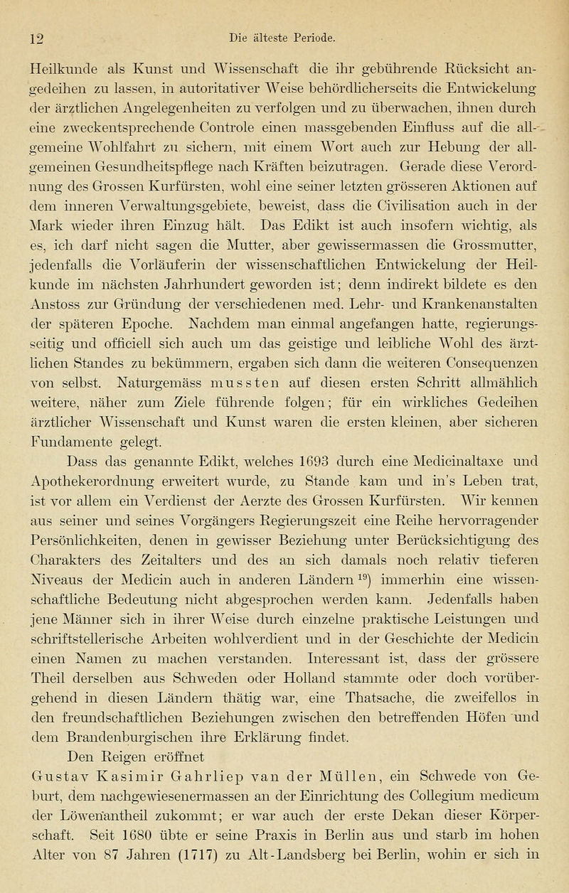 Heilkunde als Kunst und Wissenschaft die ihr gebührende Rücksicht an- gedeihen zu lassen, in autoritativer Weise behördlicherseits die Entwickelung der ärztlichen Angelegenheiten zu verfolgen und zu überwachen, ihnen durch eine zweckentsprechende Controle einen massgebenden Einfluss auf die all- gemeine Wohlfahrt zu sichern, mit einem Wort auch zur Hebung der all- gemeinen Gesundheitspflege nach Kräften beizutragen. Gerade diese Verord- nung des Grossen Kurfürsten, wohl eine seiner letzten grösseren Aktionen auf dem inneren Verwaltungsgebiete, beweist, dass die Civilisation auch in der Mark wieder ihren Einzug hält. Das Edikt ist auch insofern wichtig, als es, ich darf nicht sagen die Mutter, aber gewissermassen die Grossmutter, jedenfalls die Vorlauferin der wissenschaftlichen Entwickelung der Heil- kunde im nächsten Jahrhundert geworden ist; denn indirekt bildete es den Anstoss zur Gründung der verschiedenen med. Lehr- und Krankenanstalten der späteren Epoche. Nachdem man einmal angefangen hatte, regierungs- seitig und officiell sich auch um das geistige und leibliche Wohl des ärzt- lichen Standes zu bekümmern, ergaben sich dann die weiteren Consequenzen von selbst. Naturgemäss mussten auf diesen ersten Schritt allmählich weitere, näher zum Ziele führende folgen; für ein wirkliches Gedeihen ärztlicher Wissenschaft und Kunst waren die ersten kleinen, aber sicheren Fundamente gelegt. Dass das genannte Edikt, welches 1693 durch eine Medicinaltaxe und Apothekerordnung erweitert wurde, zu Stande kam und ins Leben trat, ist vor allem ein Verdienst der Aerzte des Grossen Kurfürsten. Wir kennen aus seiner und seines Vorgängers Regierungszeit ehre Reihe hervorragender Persönlichkeiten, denen in gewisser Beziehung unter Berücksichtigung des Charakters des Zeitalters und des an sich damals noch relativ tieferen Niveaus der Medicin auch in anderen Ländern 19) immerhin eine wissen- schaftliche Bedeutung nicht abgesprochen werden kann. Jedenfalls haben jene Männer sich in ihrer Weise durch einzelne praktische Leistungen und schriftstellerische Arbeiten wohlverdient und in der Geschichte der Medicin einen Namen zu machen verstanden. Interessant ist, dass der grössere Theil derselben aus Schweden oder Holland stammte oder doch vorüber- gehend in diesen Ländern thätig war, eine Thatsache, die zweifellos in den freundschaftlichen Beziehungen zwischen den betreffenden Höfen und dem Brandenburgischen ihre Erklärung findet. Den Reigen eröffnet Gustav Kasimir Gahrliep van der Müllen, ein Schwede von Ge- burt, dem nachgewiesenermassen an der Einrichtung des Collegium medicum der Löwen'antheil zukommt; er war auch der erste Dekan dieser Körper- schaft. Seit 1680 übte er seine Praxis in Berlin aus und starb im hohen Alter von 87 Jahren (1717) zu Alt-Landsberg bei Berlin, wohin er sich in