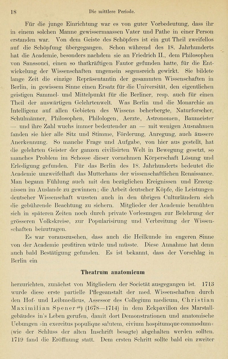 Für die junge Einrichtung war es von guter Vorbedeutung, dass ihr in einem solchen Manne gewissermaassen Vater und Pathe in einer Person erstanden war. Von dem Geiste des Schöpfers ist ein gut Theil zweifellos auf die Schöpfung übergegangen. Schon während des 18. Jahrhunderts hat die Academie, besonders nachdem sie an Friedrich IL, dem Philosophen von Sanssouci, einen so thatkräftigen Fautor gefunden hatte, für die Ent- wickelung der Wissenschaften ungemein segensreich gewirkt. Sie bildete lange Zeit die einzige Repräsentantin der gesammten Wissenschaften in Berlin, in gewissem Sinne einen Ersatz für die Universität, den eigentlichen geistigen Sammel- und Mittelpunkt für die Berliner, resp. auch für einen Theil der auswärtigen Gelehrtenwelt. Was Berlin und die Monarchie an Intelligenz auf allen Gebieten des Wissens beherbergte, Naturforscher, Schulmänner, Philosophen, Philologen, Aerzte, Astronomen, Baumeister — und ihre Zahl wuchs immer bedeutender an — mit wenigen Ausnahmen fanden sie hier alle Sitz und Stimme, Förderung, Anregung, auch äussere Anerkennung. So manche Frage und Aufgabe, von hier aus gestellt, hat die gelehrten Geister der ganzen civilisirten Welt in Bewegung gesetzt, so manches Problem im Schosse dieser vornehmen Körperschaft Lösung und Erledigung gefunden. Für das Berlin des 18. Jahrhunderts bedeutet die Academie unzweifelhaft das Mutterhaus der wissenschaftlichen Renaissance. Man begann Fühlung auch mit den bezüglichen Ereignissen und Erzeug- nissen im Auslande zu gewinnen; die Arbeit deutscher Köpfe, die Leistungen deutscher Wissenschaft wussten auch in den übrigen Culturländern sich die gebührende Beachtung zu sichern. Mitglieder der Academie bemühten sich in späteren Zeiten noch durch private Vorlesungen zur Belehrung der grösseren Volkskreise, zur Popularisirung und Verbreitung der Wissen- schaften beizutragen. Es war vorauszusehen, dass auch die Heilkunde im engeren, Sinne von der Academie profitiren würde und müsste. Diese Annahme hat denn auch bald Bestätigung gefunden. Es ist bekannt, dass der Vorschlag in Berlin ein Theatrum anatoinicimi herzurichten, zunächst von Mitgliedern der Societät ausgegangen ist. 1713 wurde diese erste partielle Pflegeanstalt der med. Wissenschaften durch den Hof- und Leibmedicus, Assessor des Collegium medicum, Christian Maximilian Spenerd4) (1678—1714) in dem Eckpavillon des Marstall- gebäudes in's Leben gerufen, damit dort Demonstrationen und anatomische Uebungen »in exercitus populique salutem, civium hospitumquecommodum« (wie der Schluss der alten Inschrift besagte) abgehalten werden sollten. 1719 fand die Eröffnung statt. Dem ersten Schritt sollte bald ein zweiter