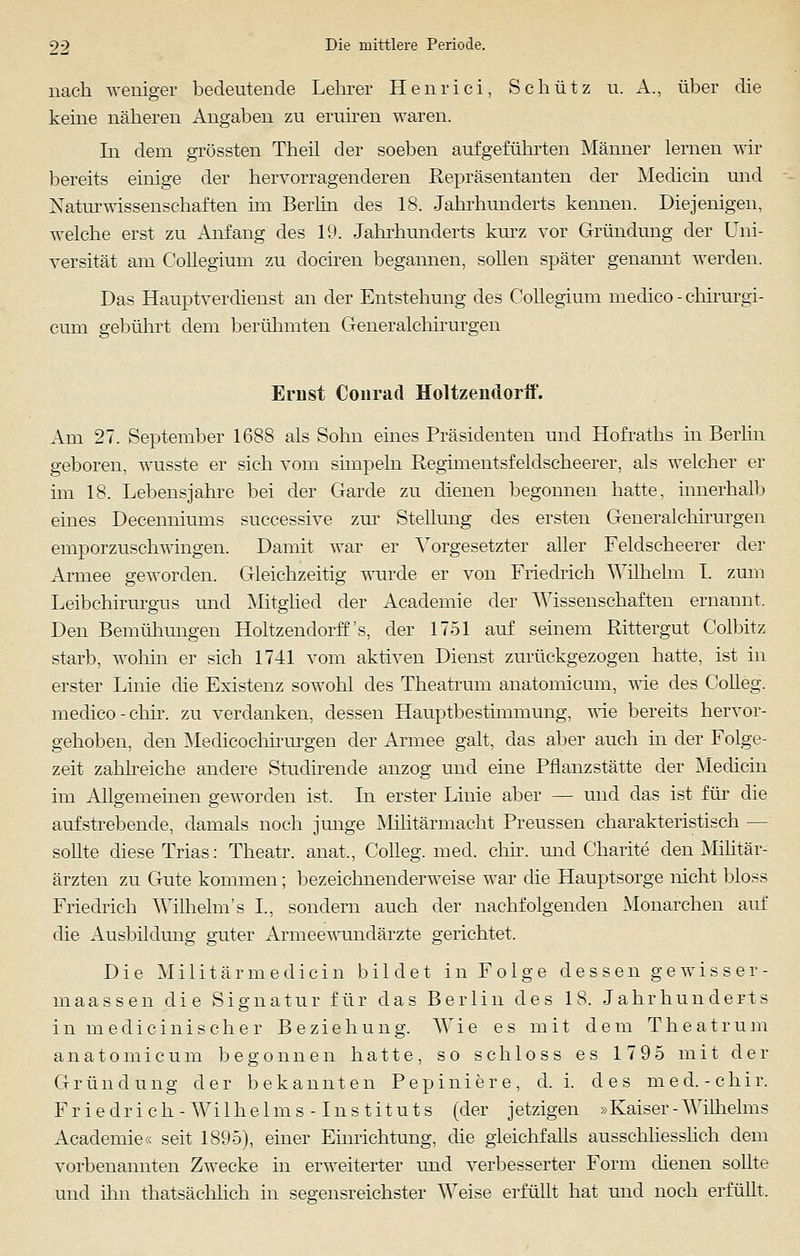 nach weniger bedeutende Lehrer Henrici, Schütz u. A., über die keine näheren Angaben zu eruiren waren. In dem grössten Theil der soeben aufgeführten Männer lernen wir bereits einige der hervorragenderen Repräsentanten der Medicin und Naturwissenschaften im Berlin des 18. Jahrhunderts kennen. Diejenigen, welche erst zu Anfang des 19. Jahrhunderts kurz vor Gründung der Uni- versität am Collegium zu dociren begannen, sollen später genannt werden. Das Hauptverdienst an der Entstehung des Collegium medico - chirurgi- cum gebührt dem berühmten Generalchirurgen Ernst Conrad Holtzendorff. Am 27. September 1688 als Sohn eines Präsidenten und Hofraths in Berlin geboren, wusste er sich vom simpeln Regimentsfeldscheerer, als welcher er im 18. Lebensjahre bei der Garde zu dienen begonnen hatte, innerhalb eines Decenniums successive zur Stellung des ersten Generalchirurgen emporzuschwingen. Damit war er Vorgesetzter aller Feldseheerer der Armee geworden. Gleichzeitig wurde er von Friedrich Wilhelm I. zum Leibehirurgus und Mitglied der Academie der Wissenschaften ernannt. Den Bemühungen Holtzendorff's, der 1751 auf seinem Rittergut Colbitz starb, wohin er sich 1741 vom aktiven Dienst zurückgezogen hatte, ist in erster Linie die Existenz sowohl des Theatrum anatomicum, wie des Colleg. medico -chir. zu verdanken, dessen Hauptbesthnmung, wie bereits hervor- gehoben, den Medicochirurgen der Armee galt, das aber auch in der Folge- zeit zahlreiche andere Studirende anzog und eine Pflanzstätte der Medicin im Allgemeinen geworden ist. In erster Linie aber — und das ist für die aufstrebende, damals noch junge Militärmacht Preussen charakteristisch — sollte diese Trias: Theatr. anal, Colleg. med. chir. und Charite den Militär- ärzten zu Gute kommen; bezeichnenderweise war die Hauptsorge nicht bloss Friedrich Wilhelm's L, sondern auch der nachfolgenden Monarchen auf die Ausbildung guter Armeewundärzte gerichtet. Die Militärmediein bildet in Folge dessen gewisser- maassen die Signatur für das Berlin des 18. Jahrhunderts in medicinischer Beziehung. Wie es mit dem Theatrum anatomicum begonnen hatte, so sch 1 oss es 1795 mit der Gründung der bekannten Pepiniere, d.i. des med.-chir. F r i e d r i c h - W i 1 h e 1 m s -1 n s t i t u t s (der j etzigen »Kaiser - Wilhelm s Academie« seit 1895), einer Einrichtung, die gleichfalls ausschliesslich dem vorbenannten Zwecke in erweiterter und verbesserter Form dienen sollte und ihn thatsächlich in segensreichster Weise erfüllt hat und noch erfüllt.